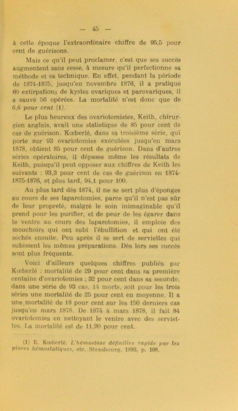 à cette époque l’extraordinaire chiffre de 95,5 pour cent de guérisons. Mais ce qu’il peut proclamer, c’est, que ses succès augmentent sans cesse, à mesure qu’il perfectionne sa méthode et sa technique. En effet, pendant la période de 1874-1875, jusqu’en novembre 1876, il a pratique 60 extirpations de kystes ovariques et parovariques, il a sauvé 56 opérées. La mortalité n’est donc que de 6',6 pour cent (1). Le plus heureux des ovariotomistes, Keith, chirur- gien anglais, avait une statistique de 85 pour cent de cas de guérison. Kœberlé, dans sa troisième série, qui porte sur 93 ovariotomies exécutées jusqu’en mars 1878, obtient 85 pour cent de guérison. Dans d'autres séries opératoires, il dépasse même les résultats de Keith, puisqu’il peut opposer aux chiffres de Keith les suivants : 93,3 pour cent de cas de guérison en 1874- 1875-1876, et plus tard, 94,1 pour 100. Au plus tard dès 1874, il ne se sert plus d’éponges au cours de ses laparotomies, parce qu’il n’est pas sùr de leur propreté, malgré le soin inimaginable qu’il prend pour les purifier, et de peur de les égarer dans le ventre au cours des laparotomies, il emploie des mouchoirs qui ont subi l’ébullition et qui ont été séchés ensuite. Peu après il se sert de serviettes qui subissent les mêmes préparations. Dès lors se3 succès sont plus fréquents. Voici d’ailleurs quelques chiffres publiés par Kœberlé : mortalité de 29 pour cent dans sa première centaine d’ovariotomies ; 32 pour cent dans sa seconde; dans une série de 93 cas, i4 morts, soit pour les trois séries une mortalité de 25 pour cent en moyenne. Il a une.mortalité de 18 pour cent sur les 150 derniers cas jusqu’en mars 1878. De 1874 à mars 1878, il fait 84 ovariotomies en nettoyant le ventre avec des serviet- tes. La mortalité est de 11,90 pour cent. (1) E. Kœberlé. L'hémostase définitive rapide par les pinces hémostatiques, etc. Strasbourg. 1893. p. 108.