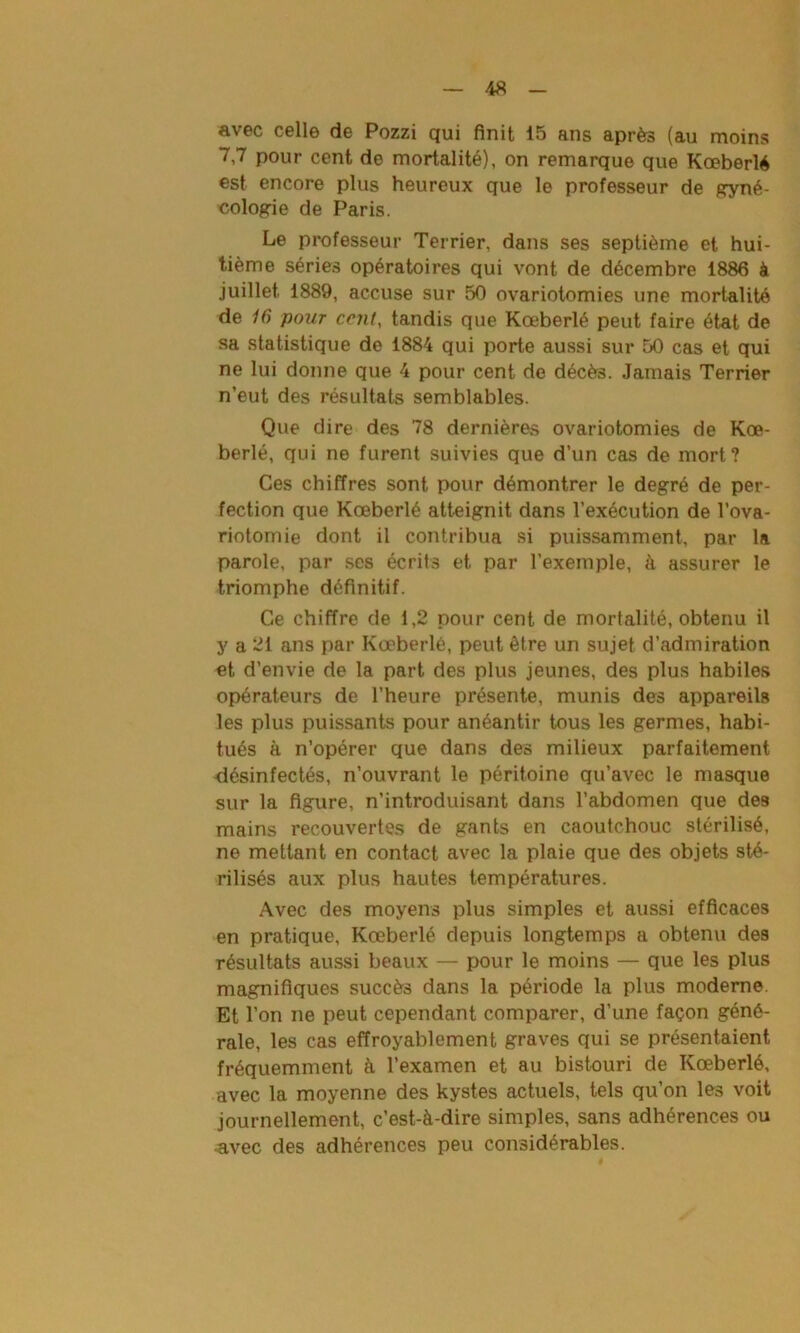 avec celle de Pozzi qui finit 15 ans après (au moins 7,7 pour cent de mortalité), on remarque que Kœberlé est encore plus heureux que le professeur de gyné- cologie de Paris. Le professeur Terrier, dans ses septième et hui- tième séries opératoires qui vont de décembre 1886 à juillet 1889, accuse sur 50 ovariotomies une mortalité de 16 pour cent, tandis que Kœberlé peut faire état de sa statistique de 1884 qui porte aussi sur 50 cas et qui ne lui donne que 4 pour cent de décès. Jamais Terrier n’eut des résultats semblables. Que dire des 78 dernières ovariotomies de Kœ- berlé, qui ne furent suivies que d’un cas de mort? Ces chiffres sont pour démontrer le degré de per- fection que Kœberlé atteignit dans l’exécution de l’ova- riotomie dont il contribua si puissamment, par la parole, par ses écrits et par l’exemple, à assurer le triomphe définitif. Ce chiffre de 1,2 pour cent de mortalité, obtenu il y a 21 ans par Kœberlé, peut être un sujet d’admiration et d’envie de la part des plus jeunes, des plus habiles opérateurs de l’heure présente, munis des appareils les plus puissants pour anéantir tous les germes, habi- tués à n’opérer que dans des milieux parfaitement désinfectés, n’ouvrant le péritoine qu’avec le masque sur la figure, n’introduisant dans l’abdomen que de8 mains recouvertes de gants en caoutchouc stérilisé, ne mettant en contact avec la plaie que des objets sté- rilisés aux plus hautes températures. Avec des moyens plus simples et aussi efficaces en pratique, Kœberlé depuis longtemps a obtenu des résultats aussi beaux — pour le moins — que les plus magnifiques succès dans la période la plus moderne. Et l’on ne peut cependant comparer, d’une façon géné- rale, les cas effroyablement graves qui se présentaient fréquemment à l’examen et au bistouri de Kœberlé, avec la moyenne des kystes actuels, tels qu’on les voit journellement, c’est-à-dire simples, sans adhérences ou •avec des adhérences peu considérables.