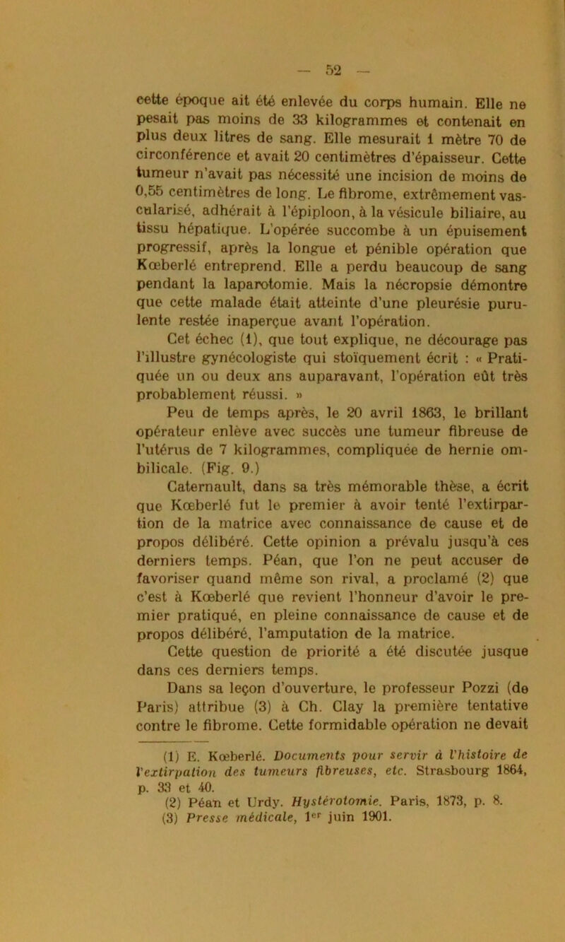 52 eette époque ait été enlevée du corps humain. Elle ne pesait pas moins de 33 kilogrammes et contenait en plus deux litres de sang. Elle mesurait 1 mètre 70 de circonférence et avait 20 centimètres d’épaisseur. Cette tumeur n’avait pas nécessité une incision de moins de 0,55 centimètres de long. Le fibrome, extrêmement vas- cularisé, adhérait à l’épiploon, à la vésicule biliaire, au tissu hépatique. L'opérée succombe à un épuisement progressif, après la longue et pénible opération que Kœberlé entreprend. Elle a perdu beaucoup de sang pendant la laparotomie. Mais la nécropsie démontre que cette malade était atteinte d’une pleurésie puru- lente restée inaperçue avant l’opération. Cet échec (1), que tout explique, ne décourage pas l’illustre gynécologiste qui stoïquement écrit : « Prati- quée un ou deux ans auparavant, l’opération eût très probablement réussi. » Peu de temps après, le 20 avril 1863, le brillant opérateur enlève avec succès une tumeur fibreuse de l’utérus de 7 kilogrammes, compliquée de hernie om- bilicale. (Fig. 9.) Caternault, dans sa très mémorable thèse, a écrit que Kœberlé fut le premier à avoir tenté l’extirpar- tion de la matrice avec connaissance de cause et de propos délibéré. Cette opinion a prévalu jusqu’à ces derniers temps. Péan, que l’on ne peut accuser de favoriser quand même son rival, a proclamé (2) que c’est à Kœberlé que revient l’honneur d’avoir le pre- mier pratiqué, en pleine connaissance de cause et de propos délibéré, l’amputation de la matrice. Cette question de priorité a été discutée jusque dans ces derniers temps. Dans sa leçon d’ouverture, le professeur Pozzi (de Paris) attribue (3) à Ch. Clay la première tentative contre le fibrome. Cette formidable opération ne devait (1) E. Kœberlé. Documents pour servir à l'histoire de l'extirpation des tumeurs fibreuses, etc. Strasbourg 1864, p. 33 et 40. (2) Péan et Urdy. Hystérotomie. Paris, 1873, p. 8.