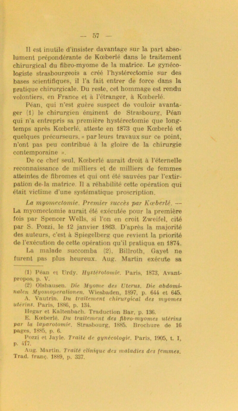 Il est inutile d'insister davantage sur la part abso- lument prépondérante de Kœberlé dans le traitement chirurgical du fibro-myome de la matrice. Le gynéco- logiste strasbourgeois a créé l’hystérectomie sur des bases scientifiques, il l’a fait entrer de force dans la pratique chirurgicale. Du reste, cet hommage est rendu volontiers, en France et à l’étranger, à Kœberlé. Péan, qui n’est guère suspect de vouloir avanta- ger (1) le chirurgien éminent de Strasbourg, Péan qui n’a entrepris sa première hystérectomie que long- temps après Kœberlé, atteste en 1873 que Kœberlé et quelques précurseurs, « parleurs travaux sur ce point, n’ont pas peu contribué à la gloire de la chirurgie contemporaine ». De ce chef seul, Kœberlé aurait droit à l’éternelle reconnaissance de milliers et de milliers de femmes atteintes de fibromes et qui ont été sauvées par l’extir- pation de-la matrice. Il a réhabilité cette opération qui était victime d’une systématique proscription. La myomectomie. Premier succès par Kœberlé. — La myomectomie aurait été exécutée pour la première fois par Spencer Wells, si l’on en croit Zweifel, cité par S. Pozzi, le 12 janvier 1863. D'après la majorité des auteurs, c’est à Spiegelberg que revient la priorité de l’exécution de cette opération qu’il pratiqua en 1874. La malade succomba (2), Billroth, Gayet ne furent pas plus heureux. Aug. Martin exécute sa (1) Péan et Urdy. Hystérotomie. Paris, 1873, Avant- propos, p. V. (2) Olshausen. Die Myomr des Utérus. Die abdomi- nalcn Myomoperationen. Wiesbaden, 1897, p. 644 et 645. A. Vautrin. Du traitement chirurgical des myomes utérins. Paris, 1886, p. 134. ifogar et Kaltenhach. Traduction Bar, p. 136. K. Kœberlé. Du traitement des fibro myomes utérins pur la laparotomie. Strasbourg, 1885. Brochure de 16 pages, 1885, p. 6. Pozzi et Jayle. Traité de gynécologie. Paris, 1905, t. I, p. Vf7. Aug. Martin. Traité clinique des maladies des femmes. Trad. fran<,\ 1889, p. 337.