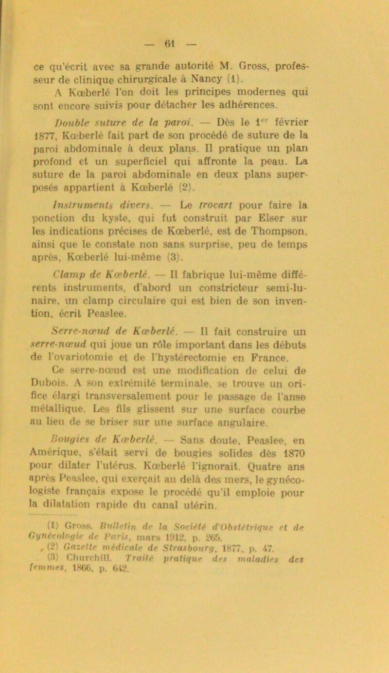 ce qu’écrit avec sa grande autorité M. Gross, profes- seur de clinique chirurgicale à Nancy (i). A Kœberlé l’on doit les principes modernes qui sont encore suivis pour détacher les adhérences. Double suture de la paroi. — Dès le 1er février 1877, Kœberlé fait part de son procédé de suture de la paroi abdominale à deux plans. Il pratique un plan profond et un superficiel qui affronte la peau. La suture de la paroi abdominale en deux plans super- posés appartient à Kœberlé (2). Instruments divers. — Le trocart pour faire la ponction du kyste, qui fut construit par Elser sur les indications précises de Kœberlé, est de Thompson, ainsi que le constate non sans surprise, peu de temps après, Kœberlé lui-même (3). Clamp de Kœberlé. — Il fabrique lui-même diffé- rents instruments, d'abord un constricteur semi-lu- naire, un clamp circulaire qui est bien de son inven- tion, écrit Peaslee. Serre-nœud de Kœberlé. — Il fait construire un serre-nœud qui joue un rôle important dans les débuts de rovariotomie et de l’hystérectomie en France. Ce serre-nœud est une modification de celui de Dubois. A son extrémité terminale, se trouve un ori- fice élargi transversalement pour le passage de l’anse métallique. Les fils glissent sur une surface courbe au lieu de se briser sur une surface angulaire. Bougies de Kœberlé. — Sans doute, Peaslee, en Amérique, s’était servi de bougies solides dès 1870 pour dilater l'utérus. Kœberlé l’ignorait. Quatre ans après Peaslee, qui exerçait au delà des mers, le gynéco- logiste français expose le procédé qu’il emploie pour la dilatation rapide du canal utérin. (1) Grogs, Bulletin de ta Société d'Obstitrique et de Gynécologie de Paris, mars 1912, p. 265. , (2) Gazette médicale de Strasbourg, 1877, p. 47. (3) Churchill. Traité pratique des maladies des femmes, 1S66, p. 642.