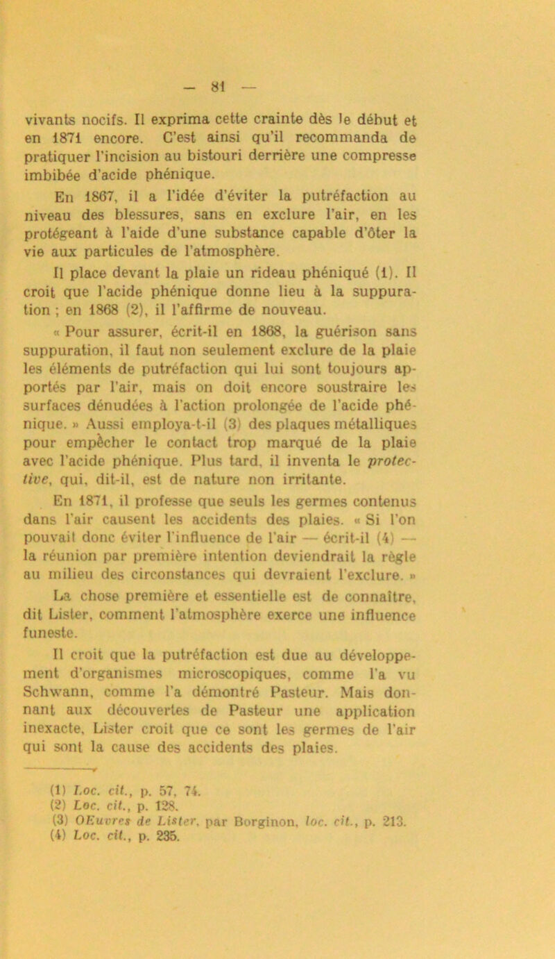 vivants nocifs. Il exprima cette crainte dès le déhut et en 1871 encore. C’est ainsi qu’il recommanda de pratiquer l’incision au bistouri derrière une compresse imbibée d’acide phénique. En 1867, il a l’idée d’éviter la putréfaction au niveau des blessures, sans en exclure l’air, en les protégeant à l’aide d’une substance capable d’ôter la vie aux particules de l’atmosphère. Il place devant la plaie un rideau phéniqué (1). Il croit que l’acide phénique donne lieu à la suppura- tion ; en 1868 (2), il l’affirme de nouveau. « Pour assurer, écrit-il en 1868, la guérison sans suppuration, il faut non seulement exclure de la plaie les éléments de putréfaction qui lui sont toujours ap- portés par l’air, mais on doit encore soustraire les surfaces dénudées à l’action prolongée de l’acide phé- nique. » Aussi employa-t-il (3) des plaques métalliques pour empêcher le contact trop marqué de la plaie avec l’acide phénique. Plus tard, il inventa le protec- tive, qui, dit-il, est de nature non irritante. En 1871, il professe que seuls les germes contenus dans l’air causent les accidents des plaies. « Si l’on pouvait donc éviter l'influence de l’air — écrit-il (4) — la réunion par première intention deviendrait la règle au milieu des circonstances qui devraient l’exclure. » La chose première et essentielle est de connaître, dit Lister, comment l’atmosphère exerce une influence funeste. Il croit que la putréfaction est due au développe- ment d’organismes microscopiques, comme l’a vu Schwann, comme l’a démontré Pasteur. Mais don- nant aux découvertes de Pasteur une application inexacte. Lister croit que ce sont les germes de l’air qui sont la cause des accidents des plaies. (1) Loc. cit., p. 57, 74. (2) Loc. cit., p. 128. (3) OEuvret de Lister, par Borginon, loc. cit., p. 213. (4) Loc. cit., p. 235.