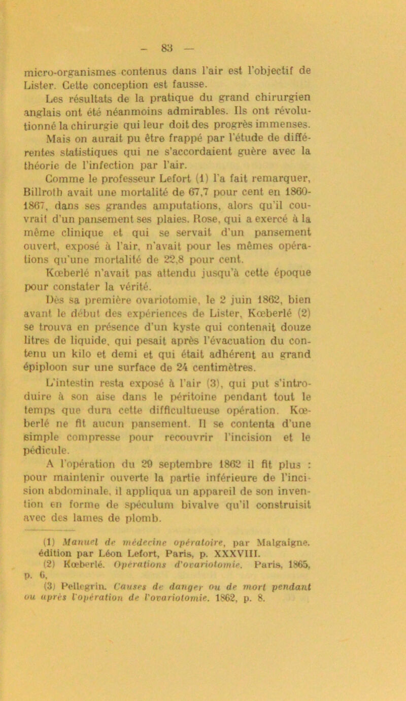 micro-organismes contenus dans l’air est l’objectif de Lister. Cette conception est fausse. Les résultats de la pratique du grand chirurgien anglais ont été néanmoins admirables. Ils ont révolu- tionné la chirurgie qui leur doit des progrès immenses. Mais on aurait pu être frappé par l’étude de diffé- rentes statistiques qui ne s’accordaient guère avec la théorie de l’infection par l’air. Comme le professeur Lefort (i) l'a fait remarquer, Billroth avait une mortalité de 67,7 pour cent en 1860- 1867, dans ses grandes amputations, alors qu’il cou- vrait d’un pansement ses plaies. Rose, qui a exercé à la même clinique et qui se servait d’un pansement ouvert, exposé à l’air, n’avait pour les mêmes opéra- tions qu’une mortalité de 22,8 pour cent. Kœberlé n’avait pas attendu jusqu’à cette époque pour constater la vérité. Dès sa première ovariotomie, le 2 juin 1862, bien avant le début des expériences de Lister, Kœberlé (2) se trouva en présence d'un kyste qui contenait douze litres de liquide, qui pesait après l’évacuation du con- tenu un kilo et demi et qui était adhérent au grand épiploon sur une surface de 24 centimètres. L'intestin resta exposé à l’air (3), qui put s’intro- duire à son aise dans le péritoine pendant tout le temps que dura cette difficultueuse opération. Kœ- berlé ne fit aucun pansement. Il se contenta d’une simple compresse pour recouvrir l’incision et le pédicule. A l’opération du 20 septembre 1862 il fit plus : pour maintenir ouverte la partie inférieure de l’inci- sion abdominale, il appliqua un appareil de son inven- tion en forme de spéculum bivalve qu’il construisit avec des lames de plomb. (1) Manuel de médecine opératoire, par Malgaigne. édition par Léon Lefort, Paris, p. XXXVIII. (2) Kœberlé. Operations d'ovariotomie. Paris, 1865, p. 6, (3) Pellcgrin. Causes de danger ou de mort pendant ou après l'opération de l'ovariotomie. 1862, p. 8.