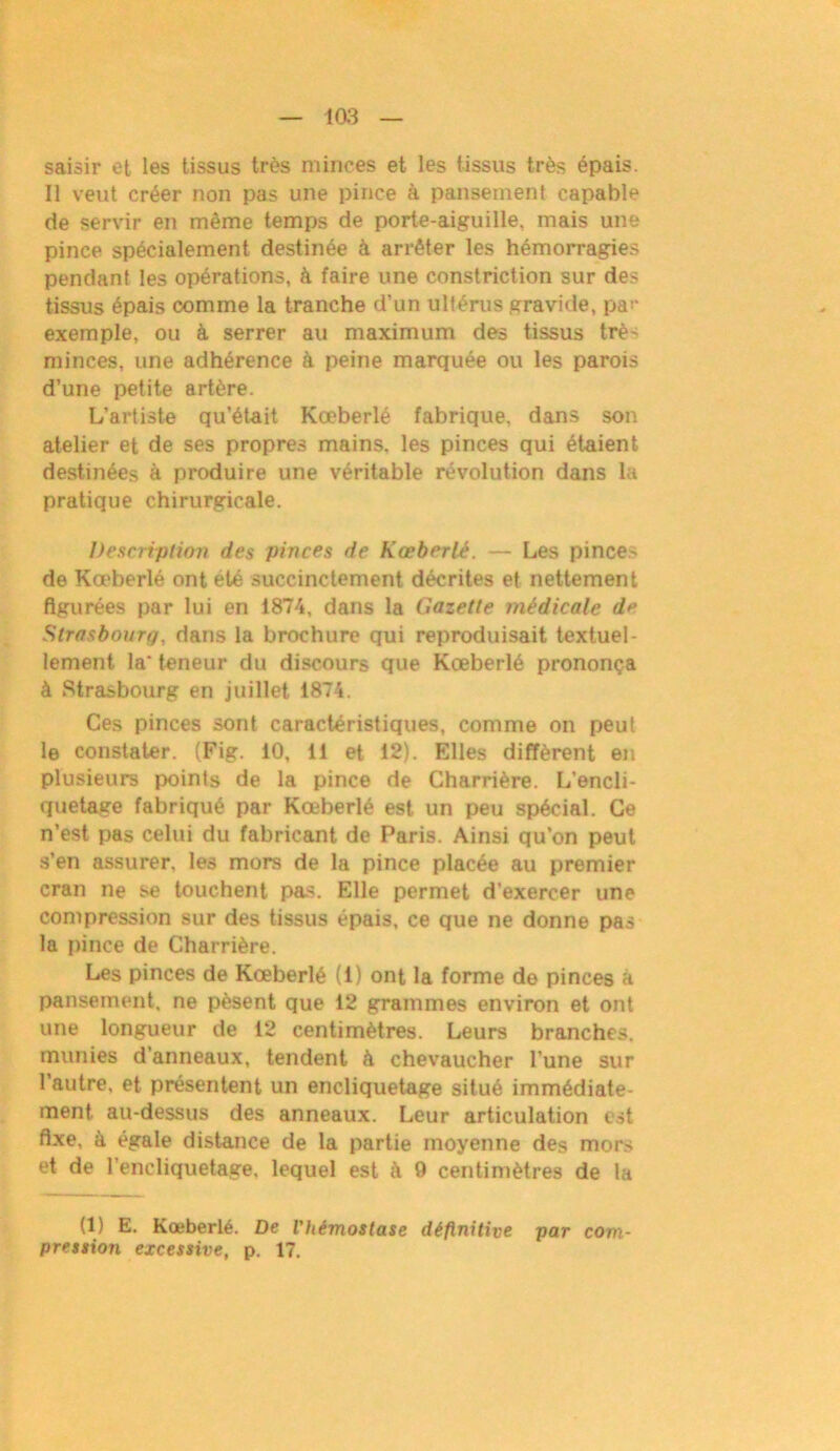 saisir et les tissus très minces et les tissus très épais. Il veut créer non pas une pince à pansement capable de servir en même temps de porte-aiguille, mais une pince spécialement destinée à arrêter les hémorragies pendant les opérations, à faire une constriction sur des tissus épais comme la tranche d’un ultérus gravide, par exemple, ou à serrer au maximum des tissus très minces, une adhérence à peine marquée ou les parois d’une petite artère. L’artiste qu’était Kœberlé fabrique, dans son atelier et de ses propres mains, les pinces qui étaient destinées à produire une véritable révolution dans la pratique chirurgicale. Description des pinces de Kœberlé. — Les pinces de Kœberlé ont été succinctement décrites et nettement figurées par lui en 1874, dans la Gazette médicale de Strasbourg, dans la brochure qui reproduisait textuel- lement la* teneur du discours que Kœberlé prononça à Strasbourg en juillet 1874. Ces pinces sont caractéristiques, comme on peut le constater. (Fig. 10, 11 et 12). Elles diffèrent en plusieurs points de la pince de Charrière. L’encli- quetage fabriqué par Kœberlé est un peu spécial. Ce n’est pas celui du fabricant de Paris. Ainsi qu’on peut s’en assurer, les mors de la pince placée au premier cran ne se touchent pas. Elle permet d’exercer une compression sur des tissus épais, ce que ne donne pas la pince de Charrière. Les pinces de Kœberlé (1) ont la forme de pinces à pansement, ne pèsent que 12 grammes environ et ont une longueur de 12 centimètres. Leurs branches, munies d’anneaux, tendent à chevaucher l’une sur l’autre, et présentent un encliquetage situé immédiate- ment au-dessus des anneaux. Leur articulation est fixe, à égale distance de la partie moyenne des mors et de l’encliquetage, lequel est à 9 centimètres de la (1) E. Kœberlé. De l'hémostase définitive par com- pression excessive, p. 17.