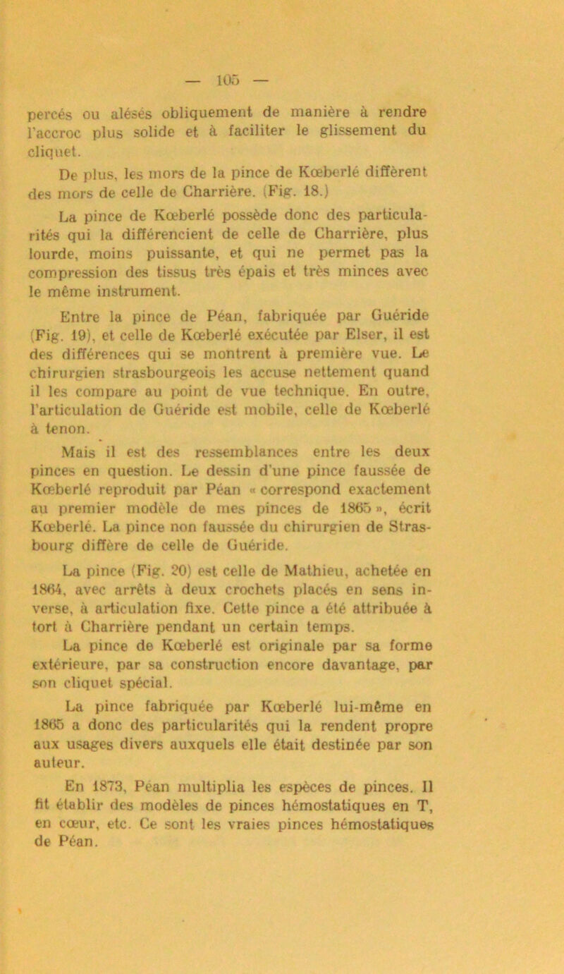 percés ou alésés obliquement de manière à rendre l'accroc plus solide et. à faciliter le glissement du cliquet. De plus, les mors de la pince de Kœberlé diffèrent des mors de celle de Charrière. (Fig. 18.) La pince de Kœberlé possède donc des particula- rités qui la différencient de celle de Charrière, plus lourde, moins puissante, et qui ne permet pas la compression des tissus très épais et très minces avec le même instrument. Entre la pince de Péan, fabriquée par Guéride (Fig. 19), et celle de Kœberlé exécutée par Elser, il est des différences qui se montrent à première vue. Le chirurgien strasbourgeois les accuse nettement quand il les compare au point de vue technique. En outre, l’articulation de Guéride est mobile, celle de Kœberlé à tenon. Mais il est des ressemblances entre les deux pinces en question. Le dessin d’une pince faussée de Kœberlé reproduit par Péan « correspond exactement au premier modèle de mes pinces de 1865 », écrit Kœberlé. La pince non faussée du chirurgien de Stras- bourg diffère de celle de Guéride. La pince (Fig. 20) est celle de Mathieu, achetée en 1864, avec arrêts à deux crochets placés en sens in- verse. à articulation fixe. Cette pince a été attribuée à tort à Charrière pendant un certain temps. La pince de Kœberlé est originale par sa forme extérieure, par sa construction encore davantage, par son cliquet spécial. La pince fabriquée par Kœberlé lui-même en 1865 a donc des particularités qui la rendent propre aux usages divers auxquels elle était destinée par son auteur. En 1873, Péan multiplia les espèces de pinces. Il fit établir des modèles de pinces hémostatiques en T, en cœur, etc. Ce sont les vraies pinces hémostatiques de Péan.