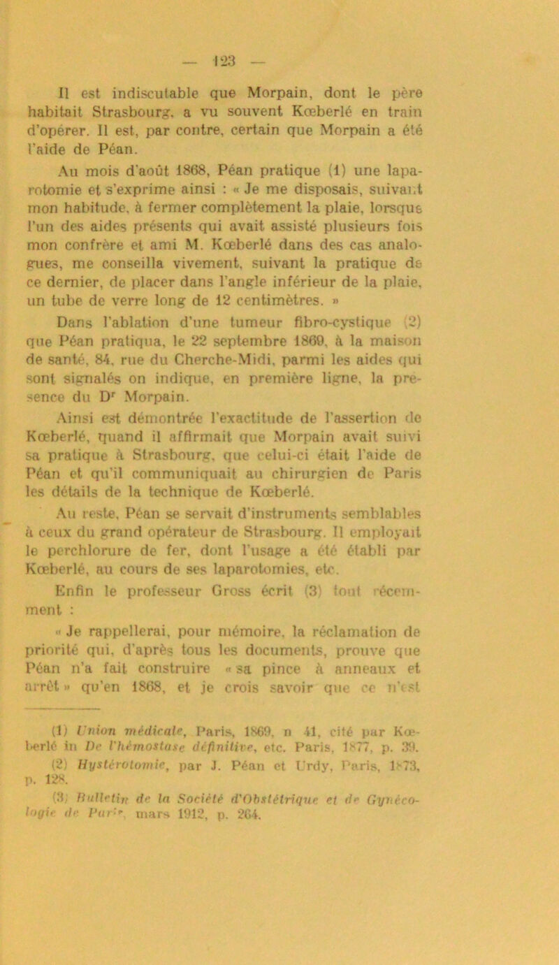 Il est indiscutable que Morpain, dont le père habitait Strasbourg, a vu souvent Kœberlé en train d’opérer. 11 est, par contre, certain que Morpain a été l'aide de Péan. Au mois d'août 1868, Péan pratique (1) une lapa- rotomie et s’exprime ainsi : « Je me disposais, suivant mon habitude, h fermer complètement la plaie, lorsque l’un des aides présents qui avait assisté plusieurs fois mon confrère et ami M. Kœberlé dans des cas analo- gues, me conseilla vivement, suivant la pratique de ce dernier, de placer dans l’angle inférieur de la plaie, un tube de verre long de 12 centimètres. » Dans l’ablation d’une tumeur fibro-cystique 2) que Péan pratiqua, le 22 septembre 1869. è la maison de santé. 84, rue du Cherche-Midi, parmi les aides qui sont signalés on indique, en première ligne, la pré- sence du Dr Morpain. Ainsi est démontrée l’exactitude de l’assertion de Kœberlé, quand il affirmait, que Morpain avait suivi sa pratique à Strasbourg, que celui-ci était l’aide de Péan et qu’il communiquait au chirurgien de Paris les détails de la technique de Kœberlé. Au reste, Péan se servait d’instruments semblables à ceux du grand opérateur de Strasbourg. Il employait le perchlorure de fer, dont l’usage a été établi par Kœberlé, au cours de ses laparotomies, etc. Enfin le professeur Gross écrit (3) fout récem- ment : « Je rappellerai, pour mémoire, la réclamation de priorité qui, d’après tous les documents, prouve que Péan n’a fait construire « sa pince à anneaux et arrêt» qu’en 1868, et je crois savoir que ce n’est (1) Union médicale, Paris, 1X69, n 41, cité par Kœ- berlé iu De l'hémostase definitive, etc. Paris. 1*77, p. 39. (2) Hystérotomie, par J. Péan et Urdy, Paris, 1*73, p. 12K. (3; Jlulletijt de la Société d'Obstétrique et de Gyiiéro- logie île Parmars 1912, p. 264.