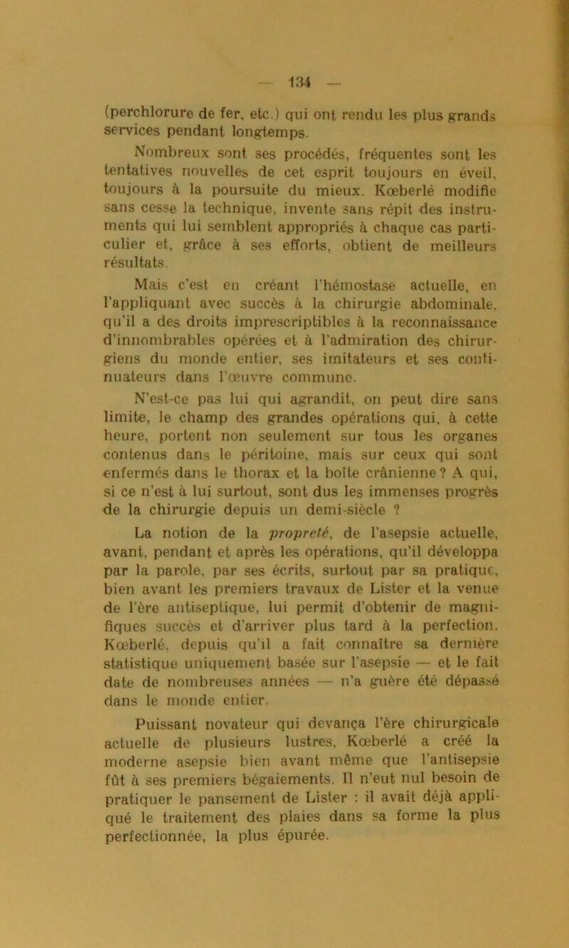 (perchlorure de fer, etc.) qui ont rendu les plus grands services pendant longtemps. Nombreux sont ses procédés, fréquentes sont les tentatives nouvelles de cet esprit toujours en éveil, toujours à la poursuite du mieux. Kœberlé modifie sans cesse la technique, invente sans répit des instru- ments qui lui semblent appropriés à chaque cas parti- culier et, grâce à ses efforts, obtient de meilleurs résultats. Mais c’est en créant l’hémostase actuelle, en l’appliquant avec succès à la chirurgie abdominale, qu’il a des droits imprescriptibles à la reconnaissance d’innombrables opérées et à l’admiration des chirur- giens du monde entier, ses imitateurs et ses conti- nuateurs dans l’œuvre commune. N’est-ce pas lui qui agrandit, on peut dire sans limite, le champ des grandes opérations qui, à cette heure, portent non seulement sur tous les organes contenus dans le péritoine, mais sur ceux qui sont enfermés dans le thorax et la boîte crânienne? A qui, si ce n’est à lui surtout, sont dus les immenses progrès de la chirurgie depuis un demi-siècle ? La notion de la propreté, de l’asepsie actuelle, avant, pendant et après les opérations, qu’il développa par la parole, par ses écrits, surtout par sa pratique, bien avant les premiers travaux de Lister et la venue de l’ère antiseptique, lui permit d’obtenir de magni- fiques succès et d’arriver plus tard â la perfection. Kœberlé, depuis qu’il a fait connaître sa dernière statistique uniquement basée sur l’asepsie — et le fait date de nombreuses années — n’a guère été dépassé dans le monde entier. Puissant novateur qui devança l’ère chirurgicale actuelle de plusieurs lustres, Kœberlé a créé la moderne asepsie bien avant même que l’antisepsie fût à ses premiers bégaiements. Il n’eut nul besoin de pratiquer le pansement de Lister : il avait déjà appli- qué le traitement des plaies dans sa forme la plus perfectionnée, la plus épurée.