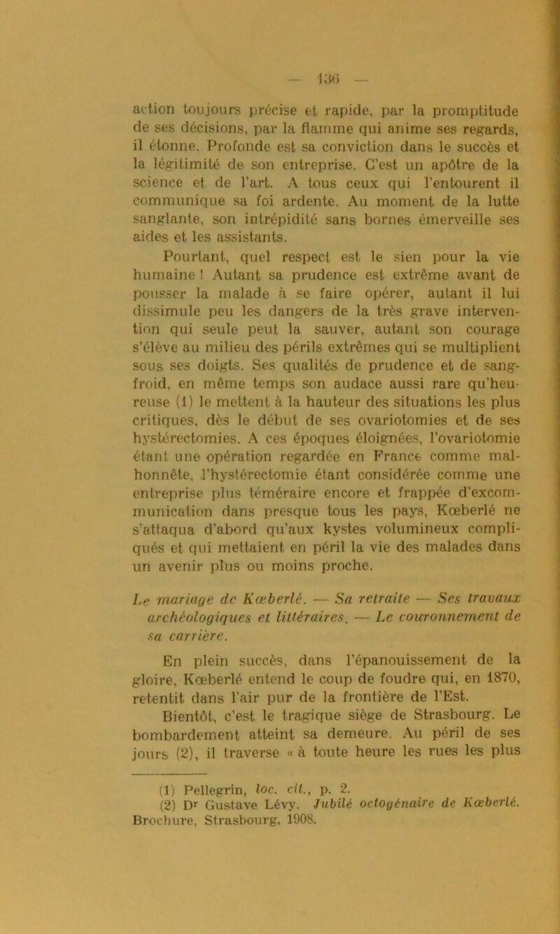 action toujours précise et rapide, par la promptitude de ses décisions, par la flamme qui anime ses regards, il étonne. Profonde est sa conviction dans le succès et la légitimité de son entreprise. C’est un apôtre de la science et de l’art. A tous ceux qui l’entourent il communique sa foi ardente. Au moment de la lutte sanglante, son intrépidité sans bornes émerveille ses aides et les assistants. Pourtant, quel respect est le sien pour la vie humaine ! Autant sa prudence est extrême avant de pousser la malade à se faire opérer, autant il lui dissimule peu les dangers de la très grave interven- tion qui seule peut la sauver, autant son courage s’élève au milieu des périls extrêmes qui se multiplient sous ses doigts. Ses qualités de prudence et de sang- froid, en même temps son audace aussi rare qu’heu- reuse (1) le mettent à la hauteur des situations les plus critiques, dès le début de ses ovariotomies et de ses hystérectomies. A ces époques éloignées, l’ovariotomie étant une opération regardée en France comme mal- honnête, l’hystérectomie étant considérée comme une entreprise plus téméraire encore et frappée d’excom- munication dans presque tous les pays, Kœberlé ne s'attaqua d’abord qu’aux kystes volumineux compli- qués et qui mettaient en péril la vie des malades dans un avenir plus ou moins proche. Le mariage de Kœberlé. — Sa retraite — Ses travaux archéologiques et littéraires. — Le couronnement de sa carrière. En plein succès, dans l’épanouissement de la gloire, Kœberlé entend le coup de foudre qui, en 1870, retentit dans l’air pur de la frontière de l’Est. Bientôt, c’est le tragique siège de Strasbourg. Le bombardement atteint sa demeure. Au péril de ses jours (2), il traverse « à toute heure les rues les plus (1) Pellegrin, loc. cil., p. 2. (2) Dr Gustave Lévy. Jubilé octogénaire de Kœberlé.