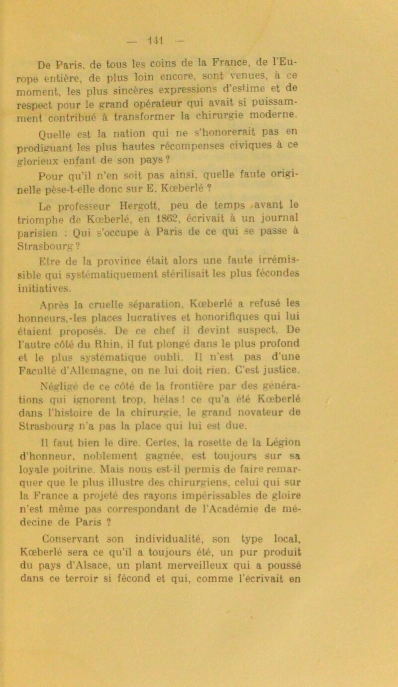 De Paris, de tous les coins de la France, de l’Eu- rope entière, de plus loin encore, sont venues, a ce moment, les plus sincères expressions d estime et de respect pour le grand opérateur qui avait si puissam- ment contribué h transformer la chirurgie moderne. Quelle est la nation qui ne s’honorerait pas en prodiguant les plus hautes récompenses civiques à ce glorieux enfant de son pays? Pour qu’il n’en soit pas ainsi, quelle faute origi- nelle pèse-t-elle donc sur E. Koeberlé ? Le professeur Hergott, peu de temps avant le triomphe de Kœberlé, en 1862, écrivait à un journal parisien : Qui s’occupe à Paris de ce qui se passe à Strasbourg? Etre de la province était alors une faute irrémis- sible qui systématiquement stérilisait les plus fécondes initiatives. Après la cruelle séparation, Kœberlé a refusé les honneurs,*les places lucratives et honorifiques qui lui étaient proposés. De ce chef il devint suspect. De l’autre côté du Rhin, il fut plongé dans le plus profond et le plus systématique oubli. Il n’est pas d’une Faculté d’Allemagne, on ne lui doit rien. C’est justice. Négligé de ce côté de la frontière par des généra- tions qui ignorent trop, hélas ! ce qu’a été Kœberlé dans l’histoire de la chirurgie, le grand novateur de Strasbourg n’a pas la place qui lui est due. 11 faut bien le dire. Certes, la rosette de la Légion d’honneur, noblement gagnée, est toujours sur sa loyale poitrine. Mais nous est-il permis de faire remar- quer que le plus illustre des chirurgiens, celui qui sur la France a projeté des rayons impérissables de gloire n'est même pas correspondant de l’Académie de mé- decine de Paris ? Conservant son individualité, son type local, Kœberlé sera ce qu’il a toujours été, un pur produit du pays d'Alsace, un plant merveilleux qui a poussé dans ce terroir si fécond et qui, comme l’écrivait en