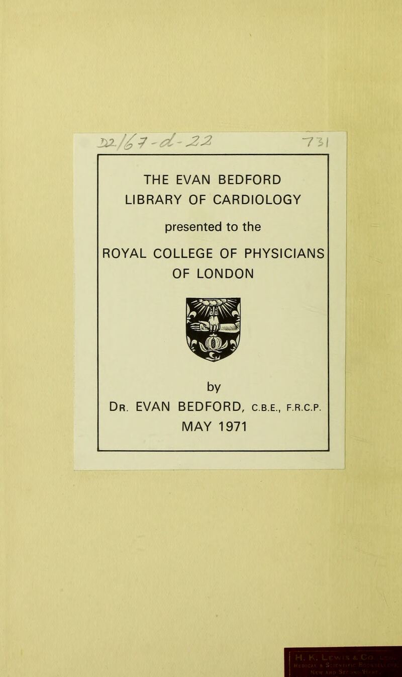 ■7 THE EVAN BEDFORD LIBRARY OF CARDIOLOGY presented to the ROYAL COLLEGE OF PHYSICIANS OF LONDON by Dr. EVAN BEDFORD, c.b.e., f.r.c.p. MAY 1971