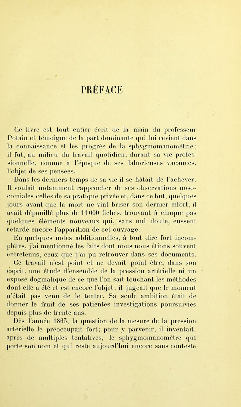 PRÉFACE Ce livre est tout entier écrit de la main dn professeur Potain et témoigne de la part dominante qui lui revient dans la connaissance et les progrès de la sphygmomanoméirie; il fut, an milieu dn travail quotidien, durant sa vie profes- sionnelle, comme à l’époque de ses laborieuses vacances, l’objet de ses pensées. Dans les derniers temps de sa vie il se hâtait de l’achever. Il voulait notamment rapprocher de ses observations noso- comiales celles de sa pratique privée et, dans ce but, quelques jours avant que la mort ne vînt briser son dernier eifort, il avait dépouillé plus de 11 000 fiches, trouvant à chaque pas quelques éléments nouveaux qui, sans nul doute, eussent retardé encore l’apparition de cet ouvrage. En quelques notes additionnelles, à tout dire fort incom- plètes, j’ai mentionné les faits dont nous nous étions souvent entretenus, ceux que j’ai pu retrouver dans ses documents. Ce travail n’est point et ne devait point être, dans son esprit, une élude d'ensemble de la pression artérielle ni un exposé dogmatique de ce que l’on sait louchant les méthodes dont elle a été et est encore l’objet; il jugeait que le moment n’étail pas venu de le tenter. Sa seule ambition était de donner le fruit de ses patientes investigations poursuivies depuis plus de trente ans. Dès l’année 1805, la question de la mesure de la pression artérielle le préoccupait fort; pour y parvenir, il inventait, après de multiples tentatives, le sphygmomanomètre qui porte son nom et qui reste aujourd’hui encore sans conteste