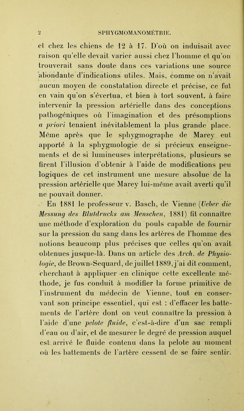 el chez les chiens de 12 à 17. D’où on induisail avec raison qu’elle devait varier aussi chez l’homme et qu’on trouverait sans doute dans ces variations une source abondante d’indications utiles. Mais, comme on n'avait aucun moyen de constatation directe et précise, ce fut en vain qu’on s’évertua, et bien à tort souvent, à faire intervenir la pression artérielle dans des conceptions pathogéniques où l’imagination et des présomptions a priori tenaient inévitablement la plus grande place. Même après que le sphygmographe de Marey eut apporté à la sphygmologie de si précieux enseigne- ments et de si lumineuses interprétations, plusieurs se firent l’illusion d’obtenir à l’aide de modifications peu logiques de cet instrument une mesure absolue de la pression artérielle que Marey lui-même avait averti qu’il ne pouvait donner. En 1881 le professeur v. Basch, de Vienne [Uehcr die Messung des Bluldrucks am Menschen, 1881) fit connaître une méthode d’exploration du pouls capable de fournir sur la pression du sang dans les artères de l’homme des notions beaucoup plus précises que celles qu’on avait obtenues jusque-là. Dans un article des Arcli. de Physio- logie, de Brown-Sequard, de juillet 1889, j’ai dit comment, cherchant à appliquer -en clinique cette excellente mé- thode, je fus conduit à modifier la forme primitive de l’instrument du médecin de Menne, tout en conser- vant son principe essentiel, qui est : d’effacer les batte- ments de l’artère dont on veut connaître la pression à l’aide d’une pelote fluide, c’est-à-dire d’un sac rempli d’eau ou d’air, et de mesurer le degré de pression auquel est arrivé le Iluide contenu dans la pelote au moment où les battements de l’artère cessent de se faire sentir.