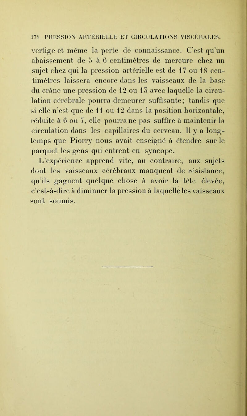 vertige et même la perte de connaissance. C'est qu’un abaissement de 5 à 6 centimètres de mercure chez un sujet chez qui la pression artérielle est de 17 ou 18 cen- timètres laissera encore dans les vaisseaux de la base du crâne une pression de 12 ou 15 avec laquelle la circu- lation cérébrale pourra demeurer suffisante; tandis que si elle n’est que de 11 ou 12 dans la position horizontale, réduite à 6 ou 7, elle pourra ne pas suffire à maintenir la circulation dans les capillaires du cerveau. Il y a long- temps que Piorry nous avait enseigné à étendre sur le parquet les gens qui entrent en syncope. L’expérience apprend vite, au contraire, aux sujets dont les vaisseaux cérébraux manquent de résistance, qu’ils gagnent quelque chose à avoir la tête élevée, c’est-à-dire à diminuer la pression à laquelle les vaisseaux sont soumis.