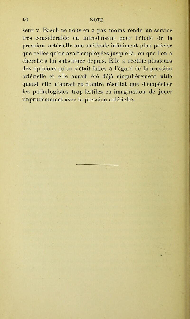 seur V. Basell ne nous en a pas moins rendu un service très considérable en introduisant pour l’étude de la pression artérielle une méthode infiniment plus précise que celles qu’on avait employées jusque là, ou que l’on a cherché à lui substituer depuis. Elle a rectifié plusieurs des opinions qu’on s’était faites à l’égard de la pression artérielle et elle aurait été déjà singulièrement utile quand elle n’aurait eu d’autre résultat que d’empêcher les pathologistes trop fertiles en imagination de jouer imprudemment avec la pression artérielle.