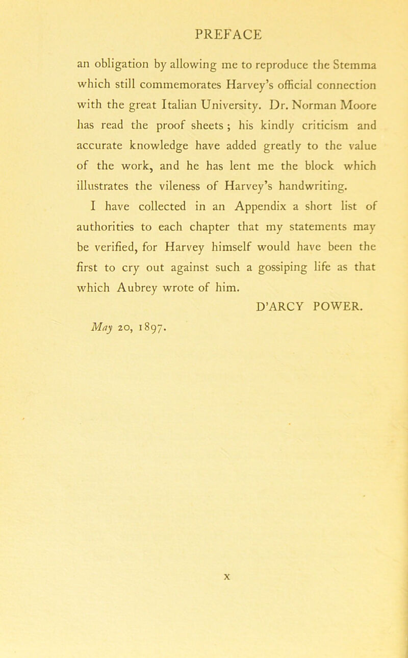 an obligation by allowing me to reproduce the Stemma which still commemorates Harvey’s official connection with the great Italian University. Dr. Norman Moore has read the proof sheets ; his kindly criticism and accurate knowledge have added greatly to the value of the work, and he has lent me the block which illustrates the vileness of Harvey’s handwriting. I have collected in an Appendix a short list of authorities to each chapter that my statements may be verified, for Harvey himself would have been the first to cry out against such a gossiping life as that which Aubrey wrote of him. D’ARCY POWER. May 20, 1897.