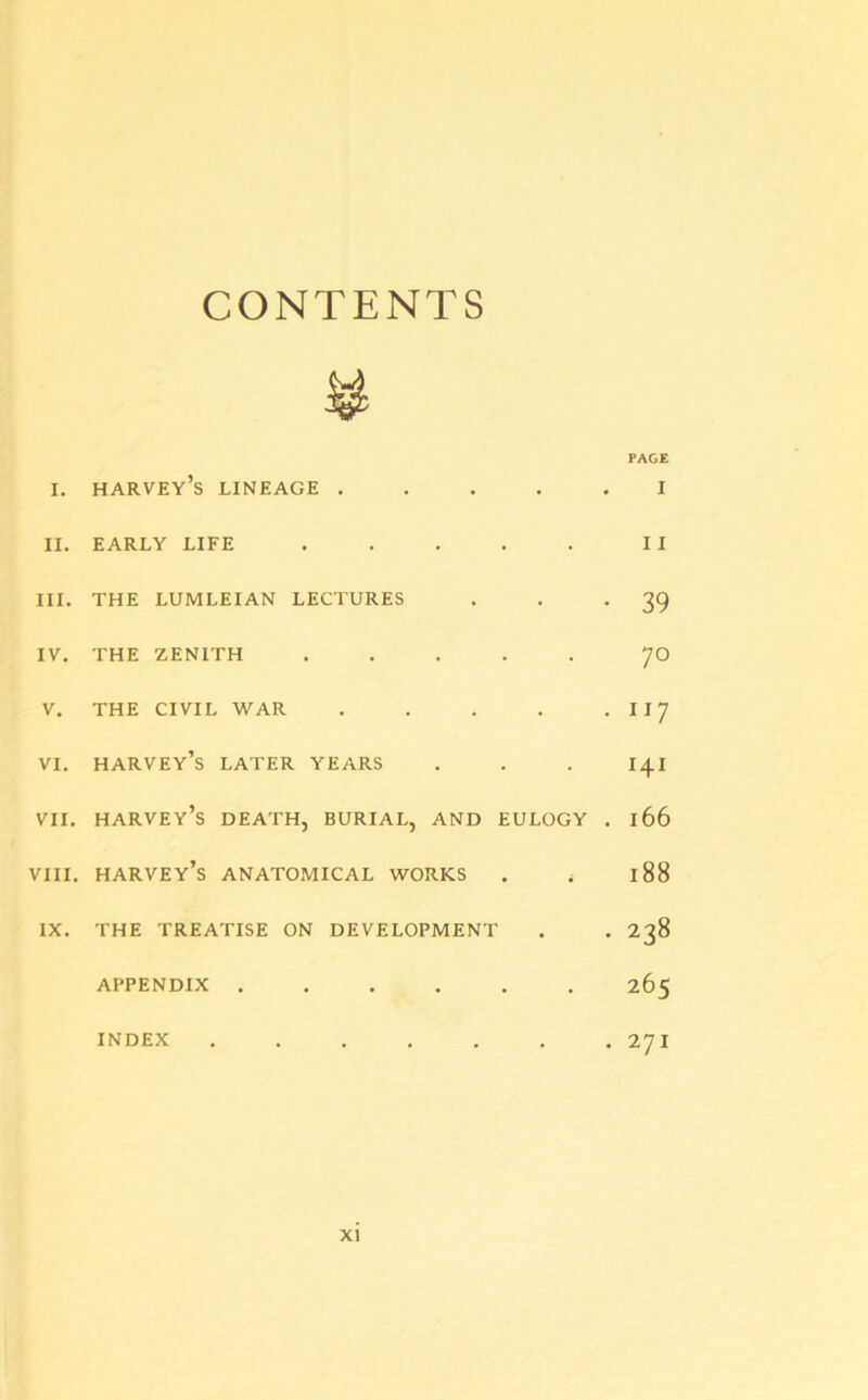 CONTENTS ¥ PAGE i. harvey’s lineage ..... i II. EARLY LIFE . . . . . II III. THE LUMLEIAN LECTURES . . *39 IV. THE ZENITH ..... 70 V. THE CIVIL WAR . . . . . I 17 VI. Harvey’s LATER YEARS . . . 141 VII. harvey’s DEATH, BURIAL, AND EULOGY . 166 VIII. harvey’s ANATOMICAL WORKS . i 188 IX. THE TREATISE ON DEVELOPMENT . . 238 APPENDIX ...... 265 INDEX 27I