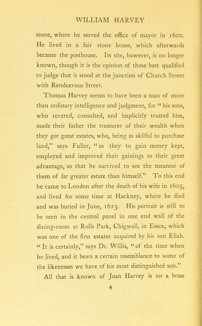 stone, where he served the office of mayor in 1600. He lived in a fair stone house, which afterwards became the posthouse. Its site, however, is no longer known, though it is the opinion of those best qualified to judge that it stood at the junction of Church Street with Rendezvous Street. Thomas Harvey seems to have been a man of more than ordinary intelligence and judgment, for “ his sons, who revered, consulted, and implicitly trusted him, made their father the treasurer of their wealth when they got great estates, who, being as skilful to purchase land,” says Fuller, “as they to gain money kept, employed and improved their gainings to their great advantage, so that he survived to see the meanest of them of far greater estate than himself.” To this end he came to London after the death of his wife in 1605, and lived for some time at Hackney, where he died and was buried in June, 1623. His portrait is still to be seen in the central panel in one end wall of the dining-room at Rolls Park, Chigwell, in Essex, which was one of the first estates acquired by his son Eliab. “ It is certainly,” says Dr. Willis, “of the time when he lived, and it bears a certain resemblance to some of the likenesses we have of his most distinguished son.” All that is known of Joan Harvey is on a brass