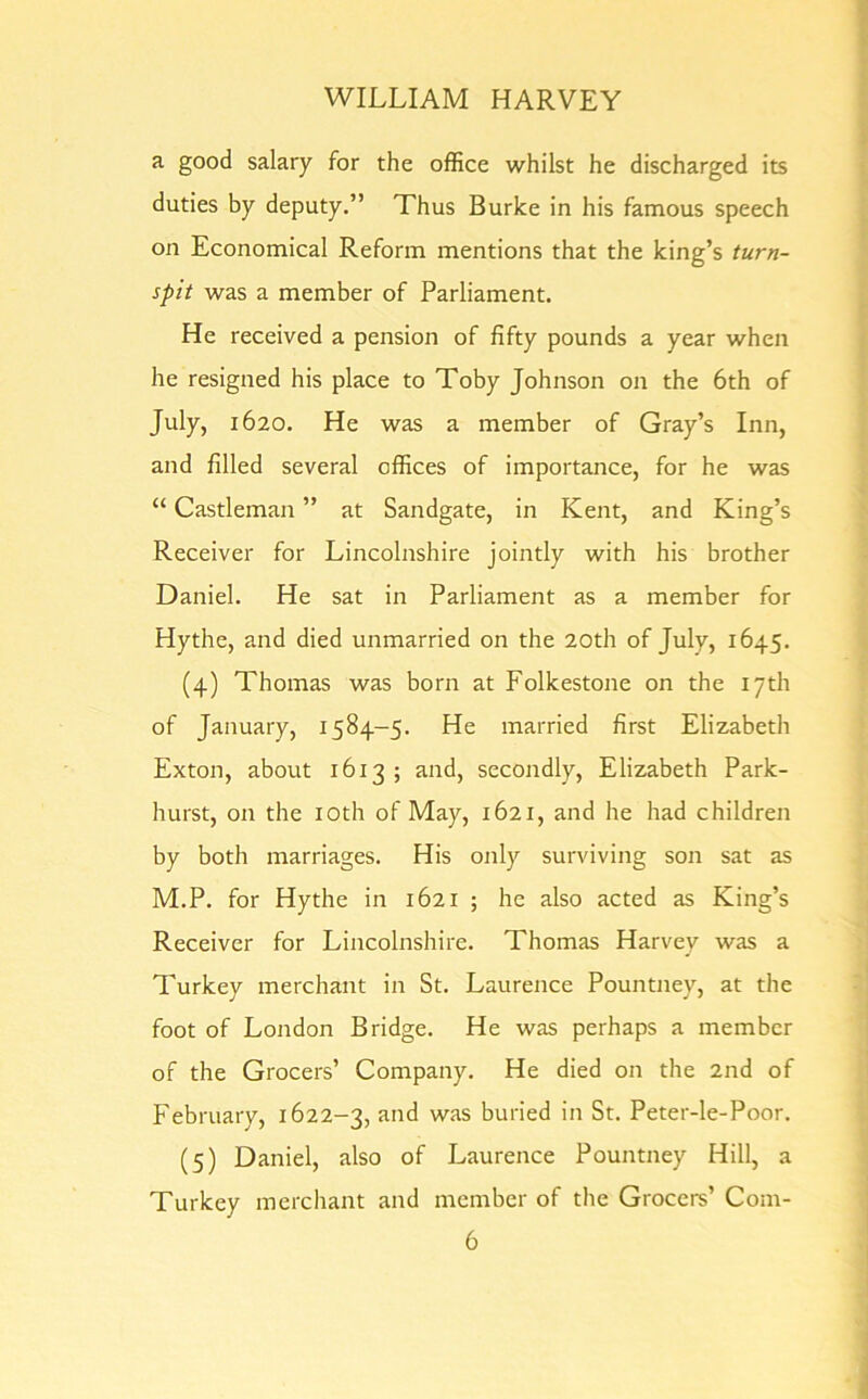 a good salary for the office whilst he discharged its duties by deputy.” Thus Burke in his famous speech on Economical Reform mentions that the king’s turn- spit was a member of Parliament. He received a pension of fifty pounds a year when he resigned his place to Toby Johnson on the 6th of July, 1620. He was a member of Gray’s Inn, and filled several offices of importance, for he was “ Castleman ” at Sandgate, in Kent, and King’s Receiver for Lincolnshire jointly with his brother Daniel. He sat in Parliament as a member for Hythe, and died unmarried on the 20th of July, 1645. (4) Thomas was born at Folkestone on the 17th of January, 1584-5. He married first Elizabeth Exton, about 1613; and, secondly, Elizabeth Park- hurst, on the 10th of May, 1621, and he had children by both marriages. His only surviving son sat as M.P. for Hythe in 1621 ; he also acted as King’s Receiver for Lincolnshire. Thomas Harvey was a Turkey merchant in St. Laurence Pountney, at the foot of London Bridge. He was perhaps a member of the Grocers’ Company. He died on the 2nd of February, 1622-3, and was buried in St. Peter-le-Poor. (5) Daniel, also of Laurence Pountney Hill, a Turkey merchant and member of the Grocers’ Com-