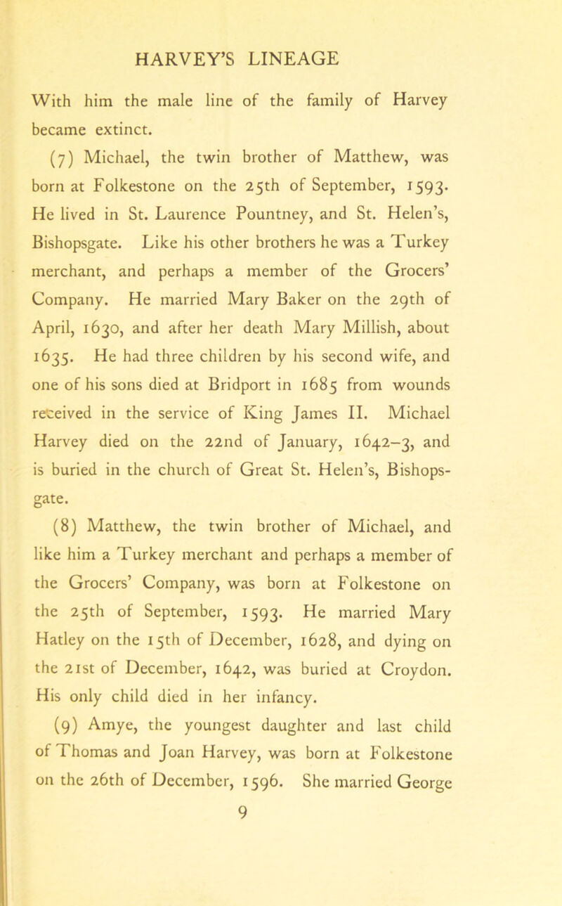 With him the male line of the family of Harvey became extinct. (7) Michael, the twin brother of Matthew, was born at Folkestone on the 25th of September, 1593* He lived in St. Laurence Pountney, and St. Helen’s, Bishopsgate. Like his other brothers he was a Turkey merchant, and perhaps a member of the Grocers’ Company. He married Mary Baker on the 29th of April, 1630, and after her death Mary Millish, about 1635. He had three children by his second wife, and one of his sons died at Bridport in 1685 from wounds received in the service of King James II. Michael Harvey died on the 22nd of January, 1642-3, and is buried in the church of Great St. Helen’s, Bishops- gate. (8) Matthew, the twin brother of Michael, and like him a Turkey merchant and perhaps a member of the Grocers’ Company, was born at Folkestone on the 25th of September, 1593. He married Mary Hatley on the 15th of December, 1628, and dying on the 21 st of December, 1642, was buried at Croydon. His only child died in her infancy. (9) Amye, the youngest daughter and last child of Thomas and Joan Harvey, was born at Folkestone on the 26th of December, 1596. She married George