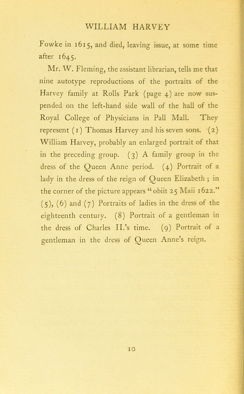 Fowke in 1615, and died, leaving issue, at some time after 1645. Mr. W. Fleming, the assistant librarian, tells me that nine autotype reproductions of the portraits of the Harvey family at Rolls Park (page 4) are now sus- pended on the left-hand side wall of the hall of the Royal College of Physicians in Pall Mall. They represent (1) Thomas Harvey and his seven sons. (2) William Harvey, probably an enlarged portrait of that in the preceding group. (3) A family group in the dress of the Queen Anne period. (4) Portrait of a lady in the dress of the reign of Queen Elizabeth ; in the corner of the picture appears “obiit 25 Maii 1622.” (5), (6) and (7) Portraits of ladies in the dress of the eighteenth century. (8) Portrait of a gentleman in the dress of Charles II.’s time. (9) Portrait of a gentleman in the dress of Queen Anne’s reign.