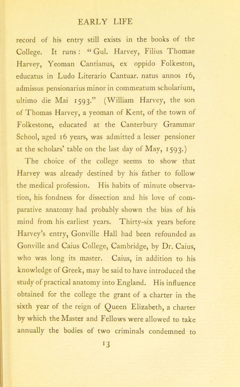 record of his entry still exists in the books of the College. It runs: “ Gul. Harvey, Filius Thomae Harvey, Yeoman Cantianus, ex oppido Folkeston, educatus in Ludo Literario Cantuar. natus annos 16, admissus pensionarius minor in commeatum scholarium, ultimo die Mai 1593.” (William Harvey, the son of Thomas Harvey, a yeoman of Kent, of the town of Folkestone, educated at the Canterbury Grammar School, aged 16 years, was admitted a lesser pensioner at the scholars’ table on the last day of May, 1593.) The choice of the college seems to show that Harvey was already destined by his father to follow the medical profession. His habits of minute observa- tion, his fondness for dissection and his love of com- parative anatomy had probably shown the bias of his mind from his earliest years. Thirty-six years before Harvey’s entry, Gonville Hall had been refounded as Gonville and Caius College, Cambridge, by Dr. Caius, who was long its master. Caius, in addition to his knowledge of Greek, may be said to have introduced the study of practical anatomy into England. His influence obtained for the college the grant of a charter in the sixth year of the reign of Queen Elizabeth, a charter by which the Master and Fellows were allowed to take annually the bodies of two criminals condemned to *3