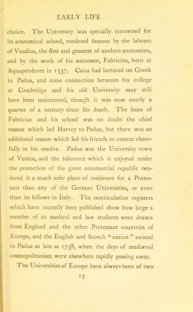 choice. The University was specially renowned for its anatomical school, rendered famous by the labours of Vesalius, the first and greatest of modern anatomists, and by the work of his successor, Fabricius, born at Aquapendente in 1537. Caius had lectured on Greek in Padua, and some connection between his college at Cambridge and his old University may still have been maintained, though it was now nearly a quarter of a century since his death. The fame of Fabricius and his school was no doubt the chief reason which led Harvey to Padua, but there was an additional reason which led his friends to concur cheer- fully in his resolve. Padua was the University town of Venice, and the tolerance which it enjoyed under the protection of the great commercial republic ren- dered it a much safer place of residence for a Protes- tant than any of the German Universities, or even than its fellows in Italy. The matriculation registers which have recently been published show how large a number of its medical and law students were drawn from England and the other Protestant countries of Europe, and the English and Scotch “ nation ” existed in Padua as late as 1738, when the days of mediaeval cosmopolitanism were elsewhere rapidly passing away. The Universities of Europe have always been of two J5