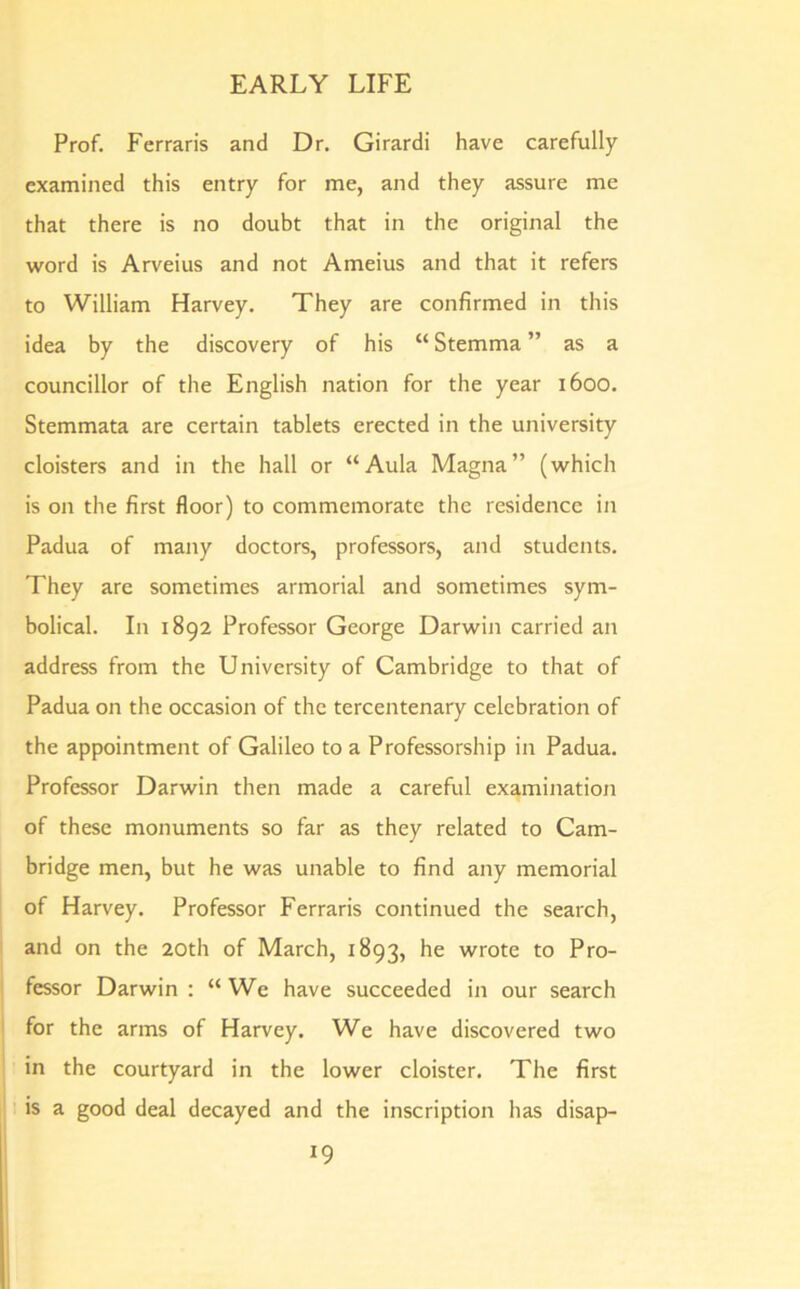 Prof. Ferraris and Dr. Girardi have carefully examined this entry for me, and they assure me that there is no doubt that in the original the word is Arveius and not Ameius and that it refers to William Harvey. They are confirmed in this idea by the discovery of his “ Stemma ” as a councillor of the English nation for the year 1600. Stemmata are certain tablets erected in the university cloisters and in the hall or “Aula Magna” (which is on the first floor) to commemorate the residence in Padua of many doctors, professors, and students. They are sometimes armorial and sometimes sym- bolical. In 1892 Professor George Darwin carried an address from the University of Cambridge to that of Padua on the occasion of the tercentenary celebration of the appointment of Galileo to a Professorship in Padua. Professor Darwin then made a careful examination of these monuments so far as they related to Cam- bridge men, but he was unable to find any memorial of Harvey. Professor Ferraris continued the search, and on the 20th of March, 1893, he wrote to Pro- fessor Darwin : “We have succeeded in our search for the arms of Harvey. We have discovered two in the courtyard in the lower cloister. The first is a good deal decayed and the inscription has disap-