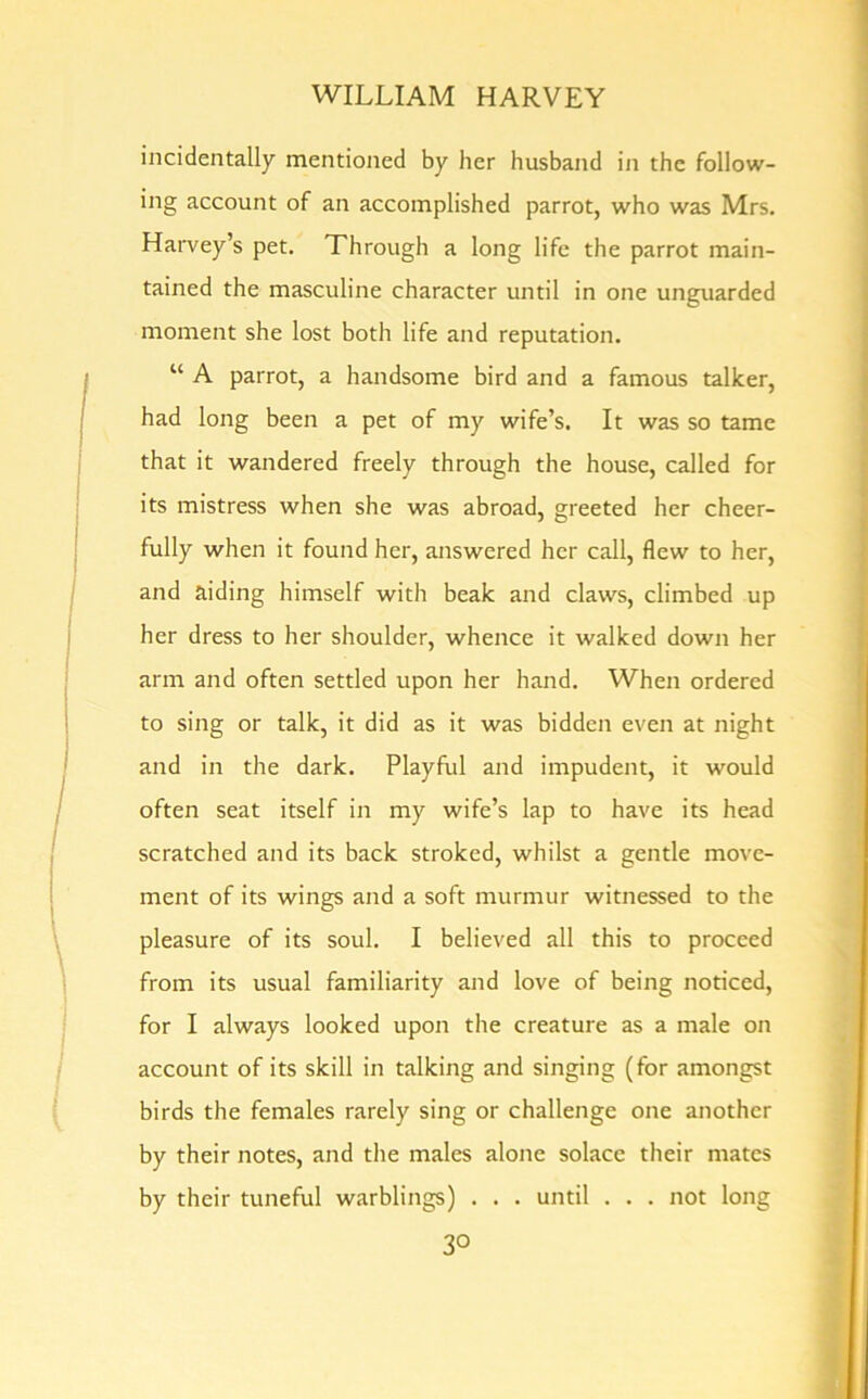 incidentally mentioned by her husband in the follow- ing account of an accomplished parrot, who was Mrs. Harvey’s pet. Through a long life the parrot main- tained the masculine character until in one unguarded moment she lost both life and reputation. “ A parrot, a handsome bird and a famous talker, had long been a pet of my wife’s. It was so tame that it wandered freely through the house, called for its mistress when she was abroad, greeted her cheer- fully when it found her, answered her call, flew to her, and aiding himself with beak and claws, climbed up her dress to her shoulder, whence it walked down her arm and often settled upon her hand. When ordered to sing or talk, it did as it was bidden even at night and in the dark. Playful and impudent, it would often seat itself in my wife’s lap to have its head scratched and its back stroked, whilst a gentle move- ment of its wings and a soft murmur witnessed to the pleasure of its soul. I believed all this to proceed from its usual familiarity and love of being noticed, for I always looked upon the creature as a male on account of its skill in talking and singing (for amongst birds the females rarely sing or challenge one another by their notes, and the males alone solace their mates by their tuneful warblings) . . . until . . . not long 3°