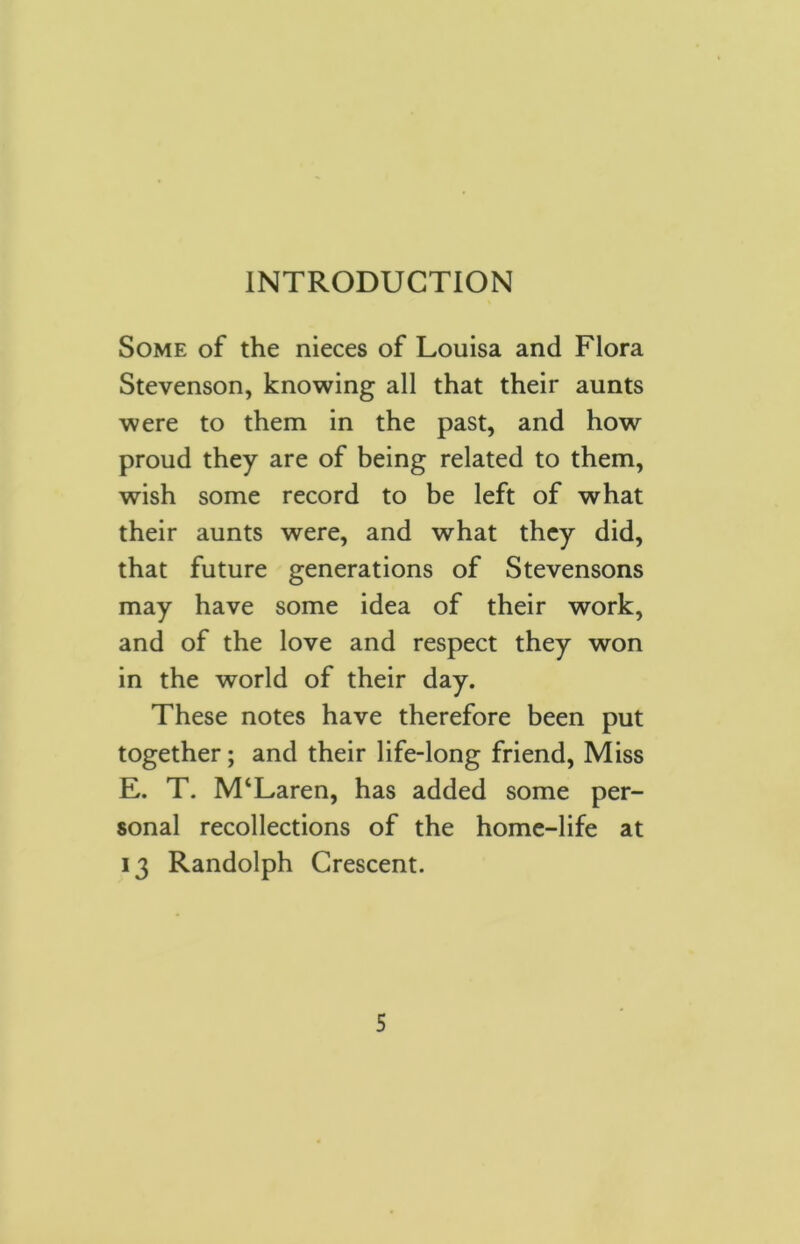 INTRODUCTION Some of the nieces of Louisa and Flora Stevenson, knowing all that their aunts were to them in the past, and how proud they are of being related to them, wish some record to be left of what their aunts were, and what they did, that future generations of Stevensons may have some idea of their work, and of the love and respect they won in the world of their day. These notes have therefore been put together; and their life-long friend, Miss E. T. M‘Laren, has added some per- sonal recollections of the home-life at 13 Randolph Crescent.