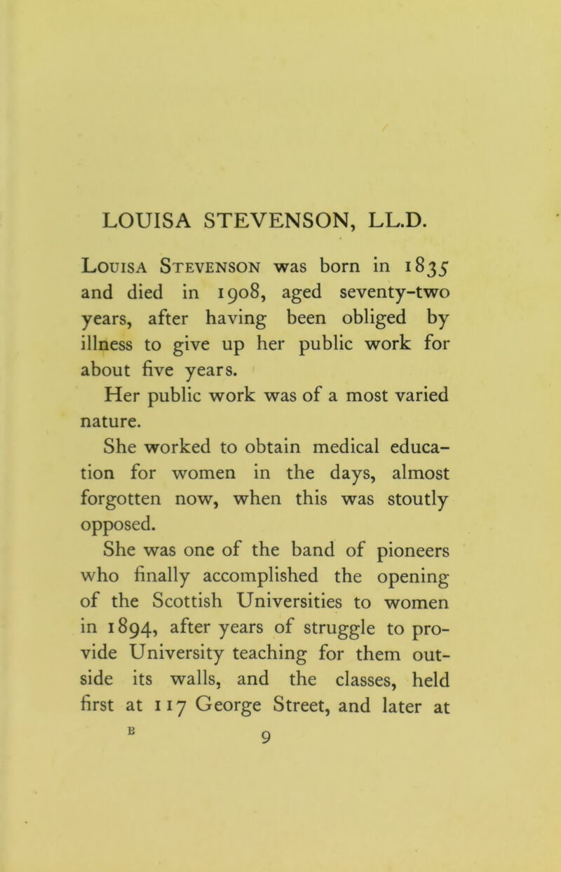 Louisa Stevenson was born in 1835 and died in 1908, aged seventy-two years, after having been obliged by illness to give up her public work for about five years. Her public work was of a most varied nature. She worked to obtain medical educa- tion for women in the days, almost forgotten now, when this was stoutly opposed. She was one of the band of pioneers who finally accomplished the opening of the Scottish Universities to women in 1894, after years of struggle to pro- vide University teaching for them out- side its walls, and the classes, held first at 117 George Street, and later at B