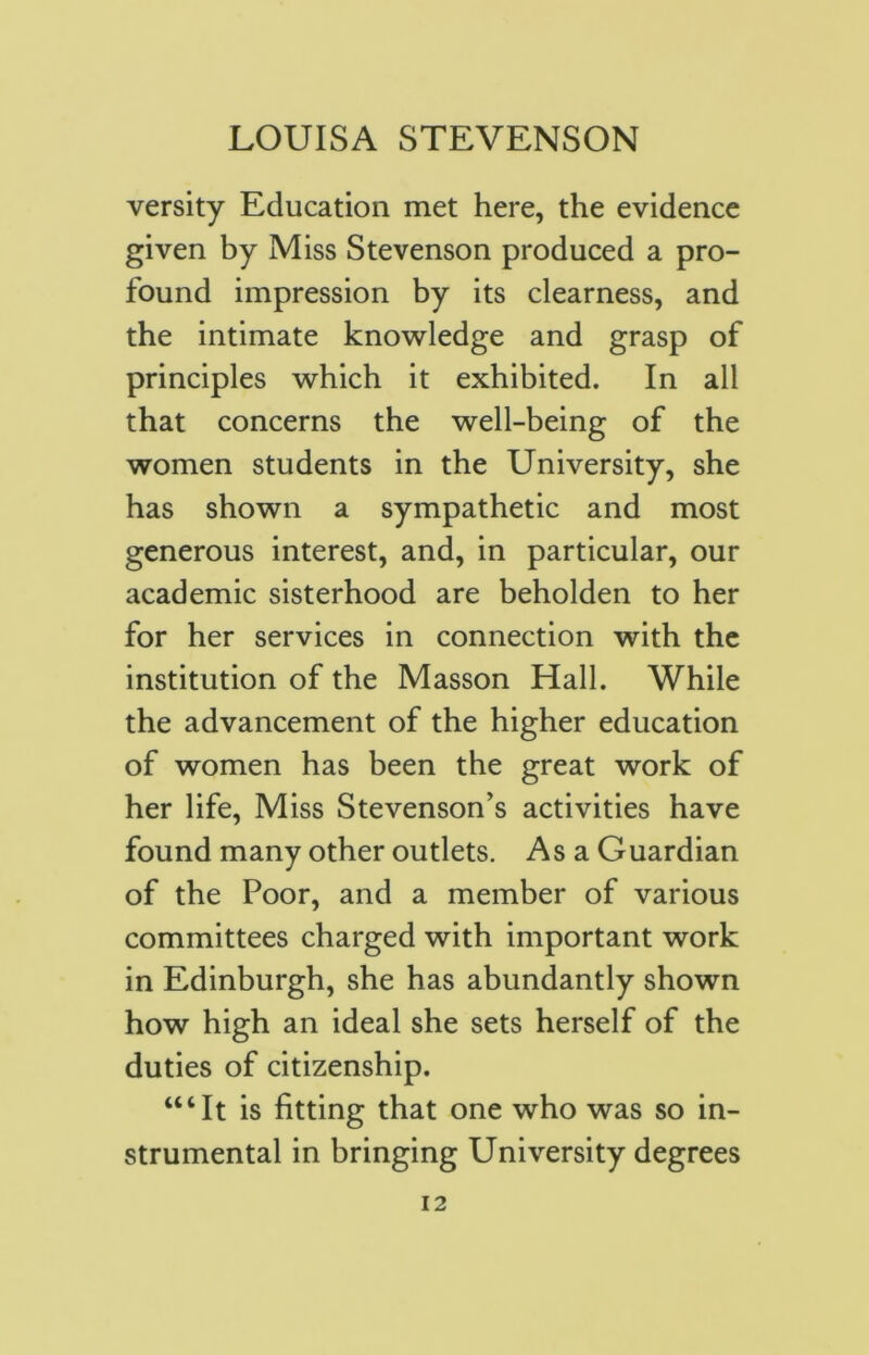 versity Education met here, the evidence given by Miss Stevenson produced a pro- found impression by its clearness, and the intimate knowledge and grasp of principles which it exhibited. In all that concerns the well-being of the women students in the University, she has shown a sympathetic and most generous interest, and, in particular, our academic sisterhood are beholden to her for her services in connection with the institution of the Masson Hall. While the advancement of the higher education of women has been the great work of her life, Miss Stevenson’s activities have found many other outlets. As a Guardian of the Poor, and a member of various committees charged with important work in Edinburgh, she has abundantly shown how high an ideal she sets herself of the duties of citizenship. ‘“It is fitting that one who was so in- strumental in bringing University degrees