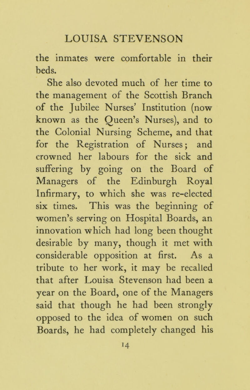 the inmates were comfortable in their beds. She also devoted much of her time to the management of the Scottish Branch of the Jubilee Nurses’ Institution (now known as the Queen’s Nurses), and to the Colonial Nursing Scheme, and that for the Registration of Nurses; and crowned her labours for the sick and suffering by going on the Board of Managers of the Edinburgh Royal Infirmary, to which she was re-elected six times. This was the beginning of women’s serving on Hospital Boards, an innovation which had long been thought desirable by many, though it met with considerable opposition at first. As a tribute to her work, it may be recalled that after Louisa Stevenson had been a year on the Board, one of the Managers said that though he had been strongly opposed to the idea of women on such Boards, he had completely changed his