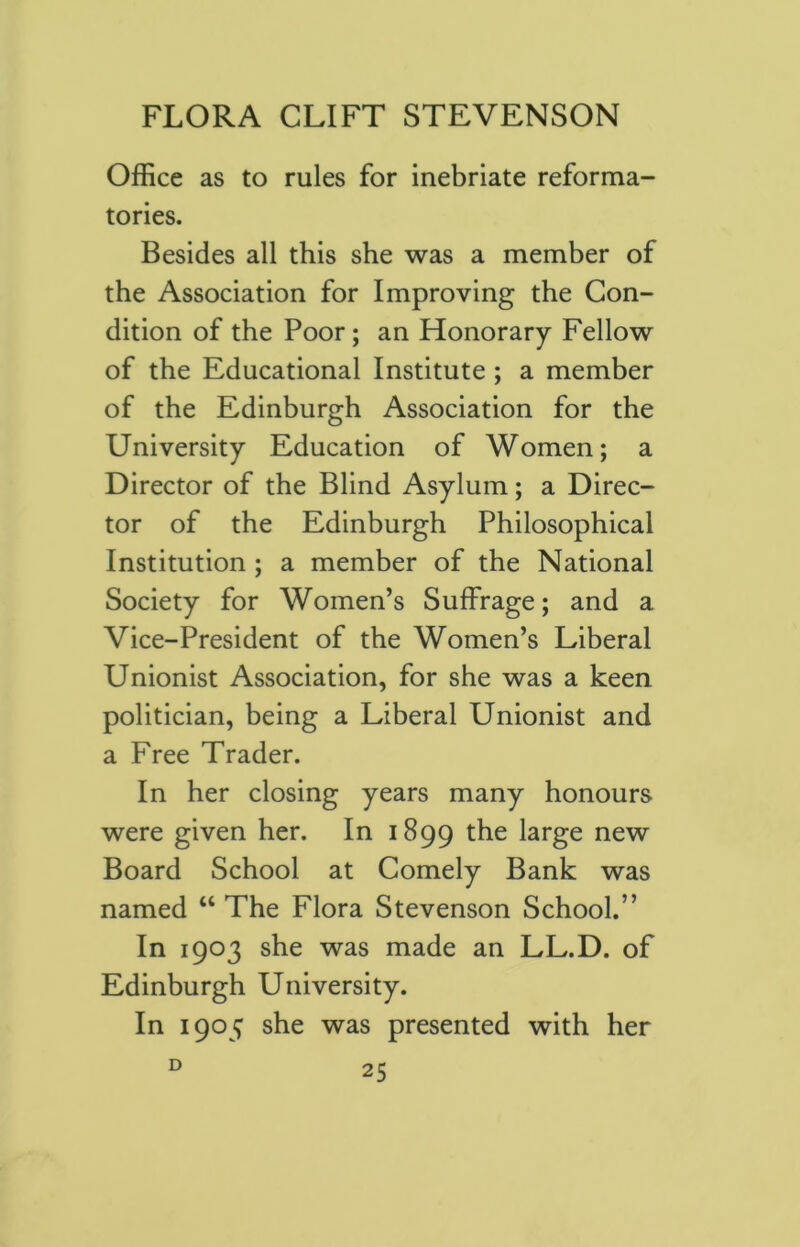 Office as to rules for inebriate reforma- tories. Besides all this she was a member of the Association for Improving the Con- dition of the Poor; an Honorary Fellow of the Educational Institute ; a member of the Edinburgh Association for the University Education of Women; a Director of the Blind Asylum; a Direc- tor of the Edinburgh Philosophical Institution ; a member of the National Society for Women’s Suffrage; and a Vice-President of the Women’s Liberal Unionist Association, for she was a keen politician, being a Liberal Unionist and a Free Trader. In her closing years many honours were given her. In 1899 the large new Board School at Comely Bank was named “ The Flora Stevenson School.” In 1903 she was made an LL.D. of Edinburgh University. In 1905 she was presented with her D