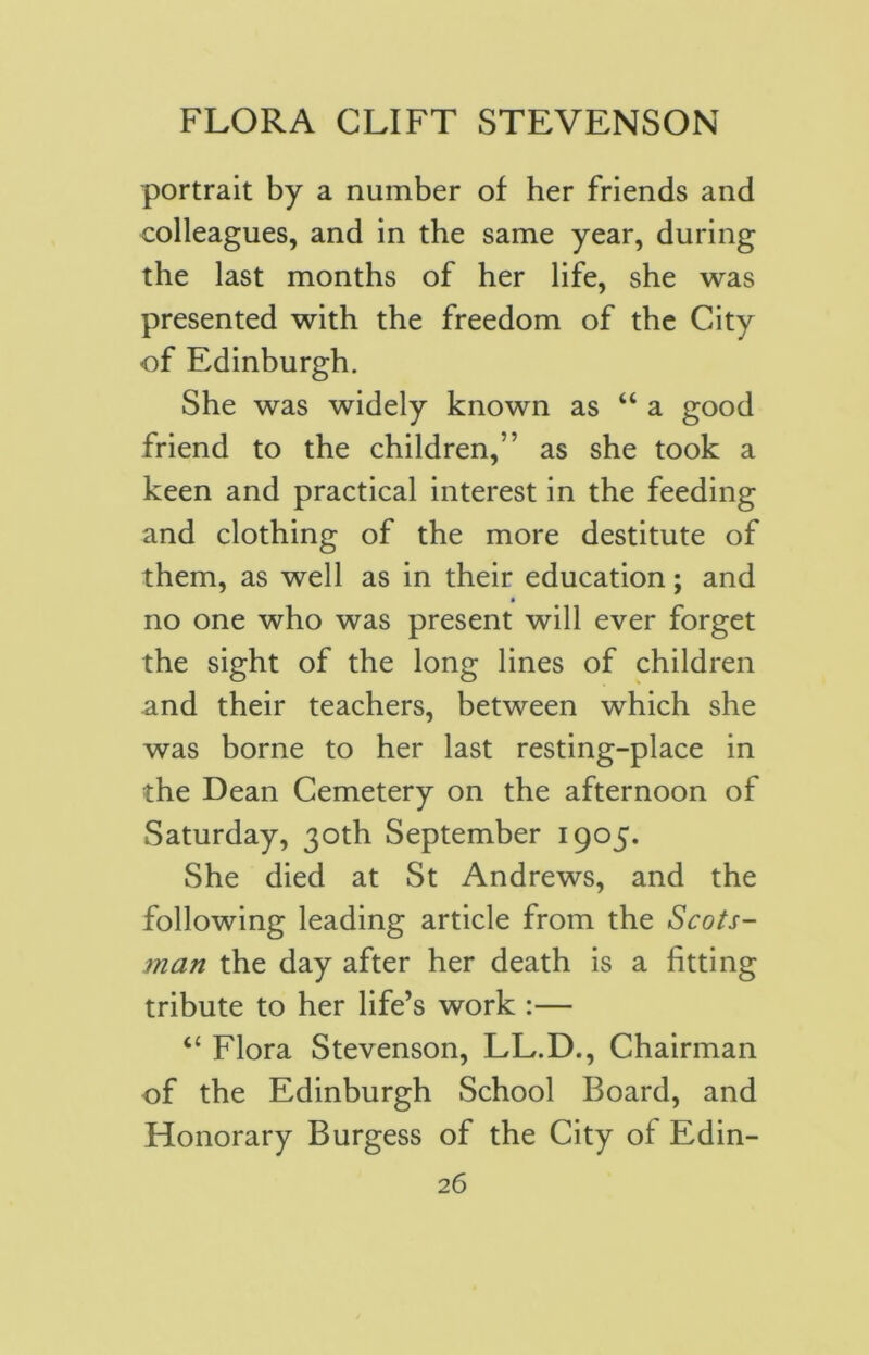 portrait by a number of her friends and colleagues, and in the same year, during the last months of her life, she was presented with the freedom of the City -of Edinburgh. She was widely known as “ a good friend to the children,” as she took a keen and practical interest in the feeding and clothing of the more destitute of them, as well as in their education; and no one who was present will ever forget the sight of the long lines of children and their teachers, between which she was borne to her last resting-place in the Dean Cemetery on the afternoon of Saturday, 30th September 1905. She died at St Andrews, and the following leading article from the Scots- man the day after her death is a fitting tribute to her life’s work :— “ Flora Stevenson, LL.D., Chairman of the Edinburgh School Board, and Honorary Burgess of the City of Edin-