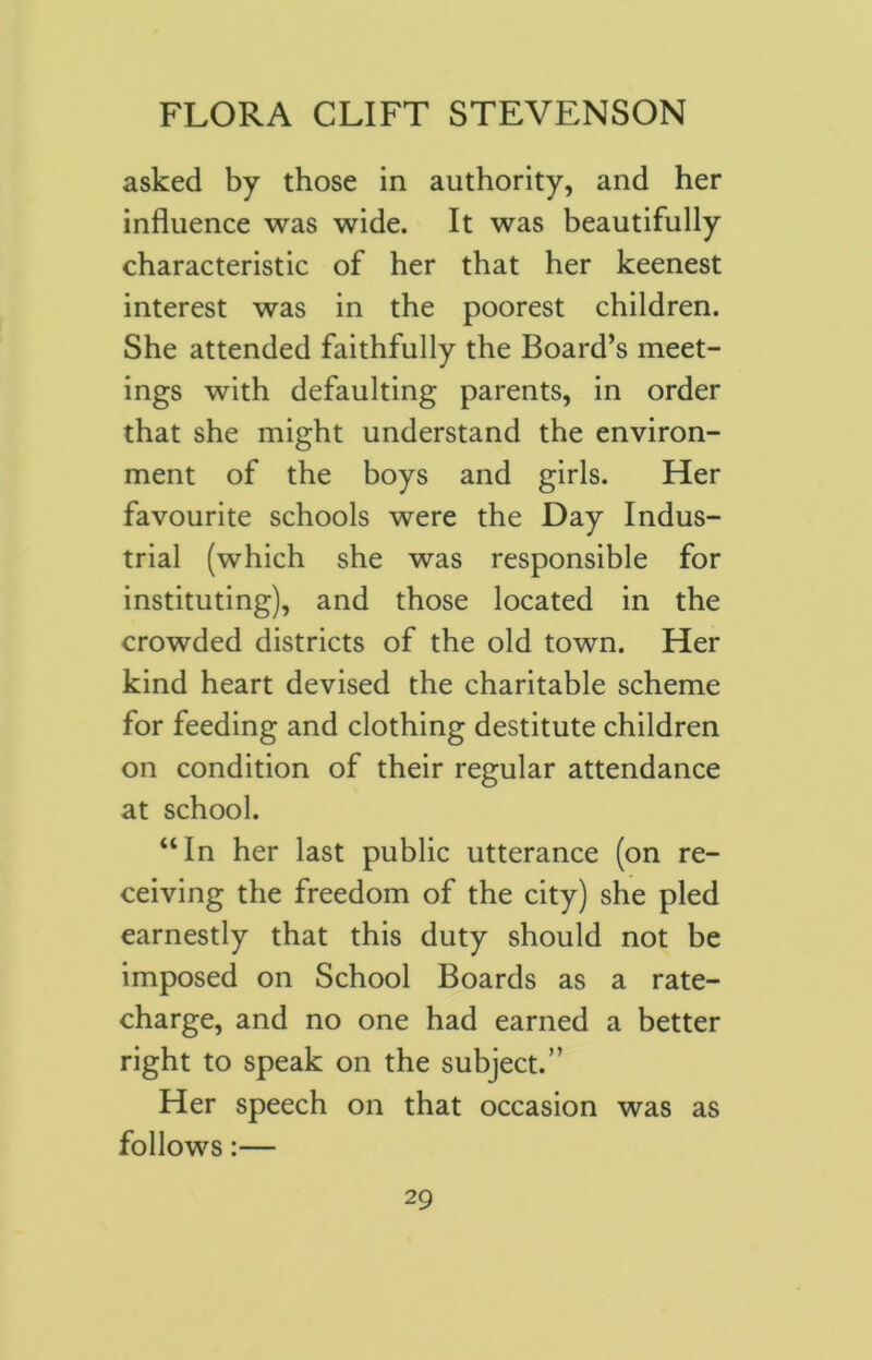 asked by those in authority, and her influence was wide. It was beautifully characteristic of her that her keenest interest was in the poorest children. She attended faithfully the Board’s meet- ings with defaulting parents, in order that she might understand the environ- ment of the boys and girls. Her favourite schools were the Day Indus- trial (which she was responsible for instituting), and those located in the crowded districts of the old town. Her kind heart devised the charitable scheme for feeding and clothing destitute children on condition of their regular attendance at school. “In her last public utterance (on re- ceiving the freedom of the city) she pled earnestly that this duty should not be imposed on School Boards as a rate- charge, and no one had earned a better right to speak on the subject.” Her speech on that occasion was as follows:—