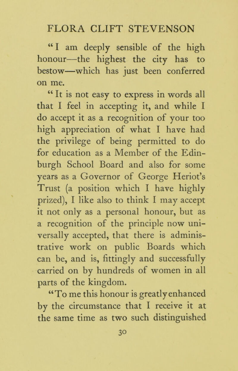 “ I am deeply sensible of the high honour—the highest the city has to bestow—which has just been conferred on me. “ It is not easy to express in words all that I feel in accepting it, and while I do accept it as a recognition of your too high appreciation of what I have had the privilege of being permitted to do for education as a Member of the Edin- burgh School Board and also for some years as a Governor of George Heriot’s Trust (a position which I have highly prized), I like also to think I may accept it not only as a personal honour, but as a recognition of the principle now uni- versally accepted, that there is adminis- trative work on public Boards which can be, and is, fittingly and successfully carried on by hundreds of women in all parts of the kingdom. “To me this honour is greatly enhanced by the circumstance that I receive it at the same time as two such distinguished