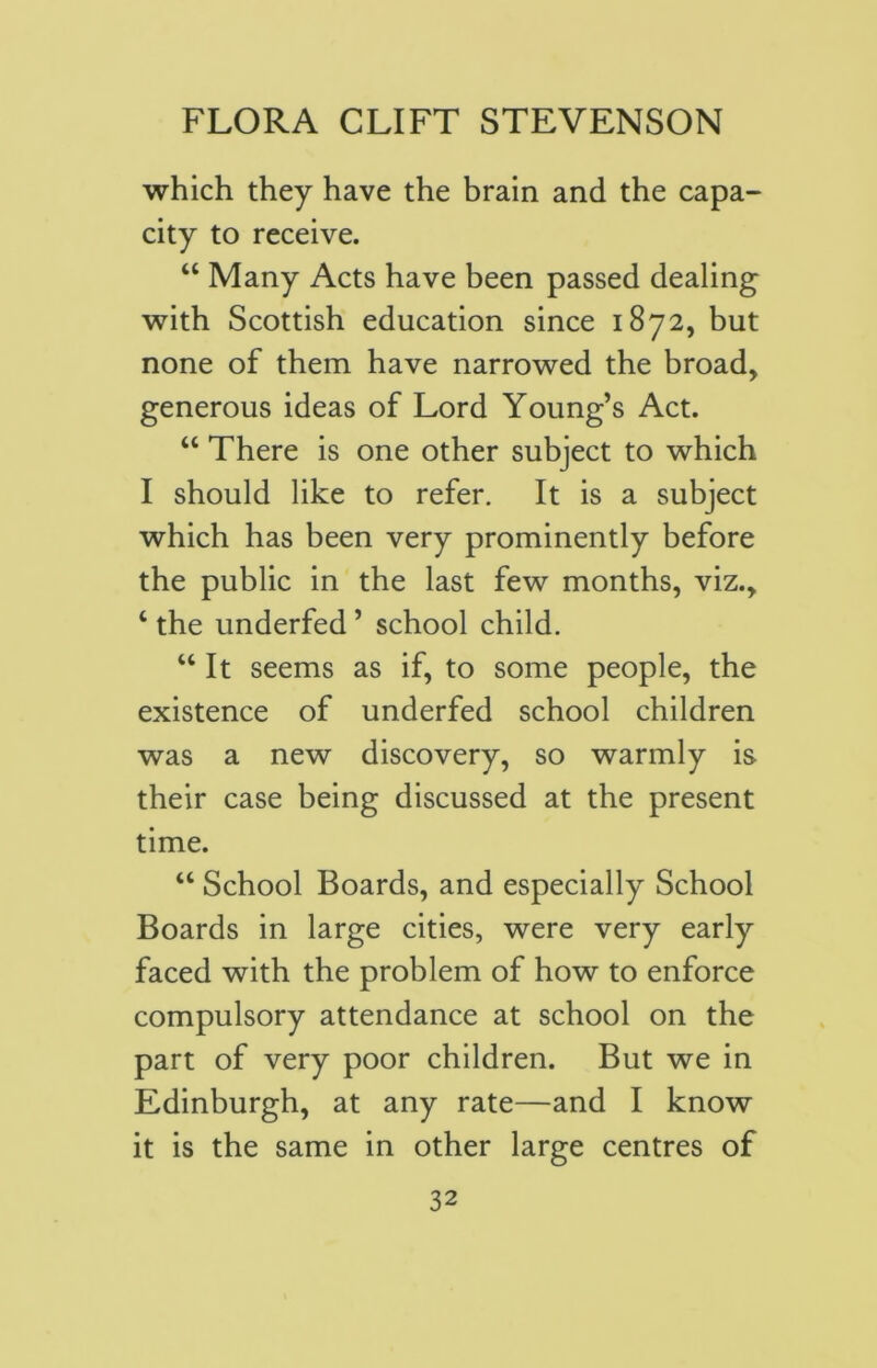 which they have the brain and the capa- city to receive. “ Many Acts have been passed dealing with Scottish education since 1872, but none of them have narrowed the broad, generous ideas of Lord Young’s Act. “ There is one other subject to which I should like to refer. It is a subject which has been very prominently before the public in the last few months, viz., ‘ the underfed ’ school child. “It seems as if, to some people, the existence of underfed school children was a new discovery, so warmly is their case being discussed at the present time. “ School Boards, and especially School Boards in large cities, were very early faced with the problem of how to enforce compulsory attendance at school on the part of very poor children. But we in Edinburgh, at any rate—and I know it is the same in other large centres of