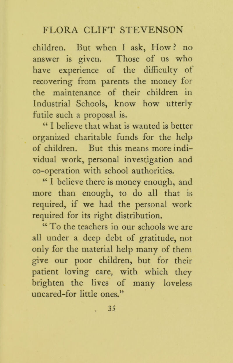 children. But when I ask, How ? no answer is given. Those of us who have experience of the difficulty of recovering from parents the money for the maintenance of their children in Industrial Schools, know how utterly futile such a proposal is. “ I believe that what is wanted is better organized charitable funds for the help of children. But this means more indi- vidual work, personal investigation and co-operation with school authorities. “ I believe there is money enough, and more than enough, to do all that is required, if we had the personal work required for its right distribution. “ To the teachers in our schools we are all under a deep debt of gratitude, not only for the material help many of them give our poor children, but for their patient loving care, with which they brighten the lives of many loveless uncared-for little ones.”