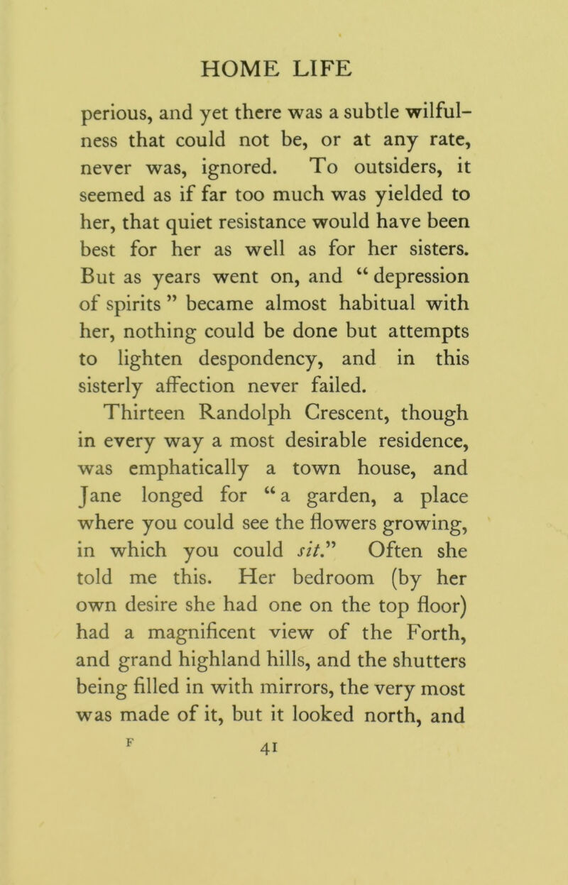 perious, and yet there was a subtle wilful- ness that could not be, or at any rate, never was, ignored. To outsiders, it seemed as if far too much was yielded to her, that quiet resistance would have been best for her as well as for her sisters. But as years went on, and “ depression of spirits ” became almost habitual with her, nothing could be done but attempts to lighten despondency, and in this sisterly affection never failed. Thirteen Randolph Crescent, though in every way a most desirable residence, was emphatically a town house, and Jane longed for “a garden, a place where you could see the flowers growing, in which you could rz/.” Often she told me this. Her bedroom (by her own desire she had one on the top floor) had a magnificent view of the Forth, and grand highland hills, and the shutters being filled in with mirrors, the very most was made of it, but it looked north, and F 4i