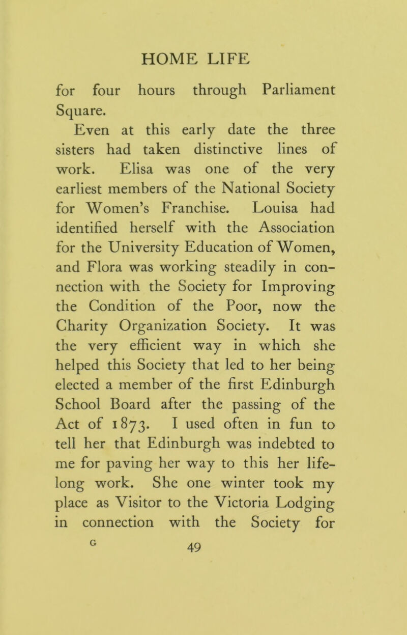 for four hours through Parliament Square. Even at this early date the three sisters had taken distinctive lines of work. Elisa was one of the very earliest members of the National Society for Women’s Franchise. Louisa had identified herself with the Association for the University Education of Women, and Flora was working steadily in con- nection with the Society for Improving the Condition of the Poor, now the Charity Organization Society. It was the very efficient way in which she helped this Society that led to her being elected a member of the first Edinburgh School Board after the passing of the Act of 1873. I used often in fun to tell her that Edinburgh was indebted to me for paving her way to this her life- long work. She one winter took my place as Visitor to the Victoria Lodging in connection with the Society for G