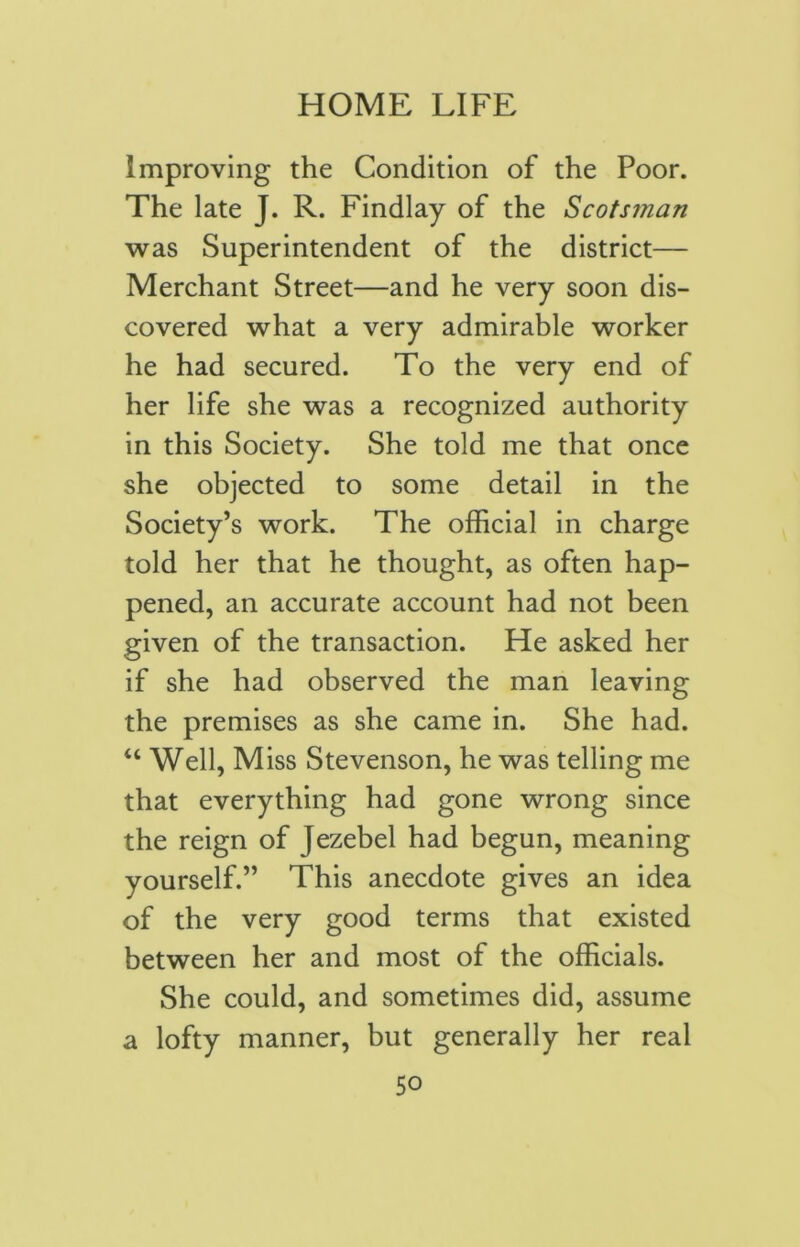 Improving the Condition of the Poor. The late J. R. Findlay of the Scotsman was Superintendent of the district— Merchant Street—and he very soon dis- covered what a very admirable worker he had secured. To the very end of her life she was a recognized authority in this Society. She told me that once she objected to some detail in the Society’s work. The official in charge told her that he thought, as often hap- pened, an accurate account had not been given of the transaction. He asked her if she had observed the man leaving the premises as she came in. She had. “ Well, Miss Stevenson, he was telling me that everything had gone wrong since the reign of jezebel had begun, meaning yourself.” This anecdote gives an idea of the very good terms that existed between her and most of the officials. She could, and sometimes did, assume a lofty manner, but generally her real