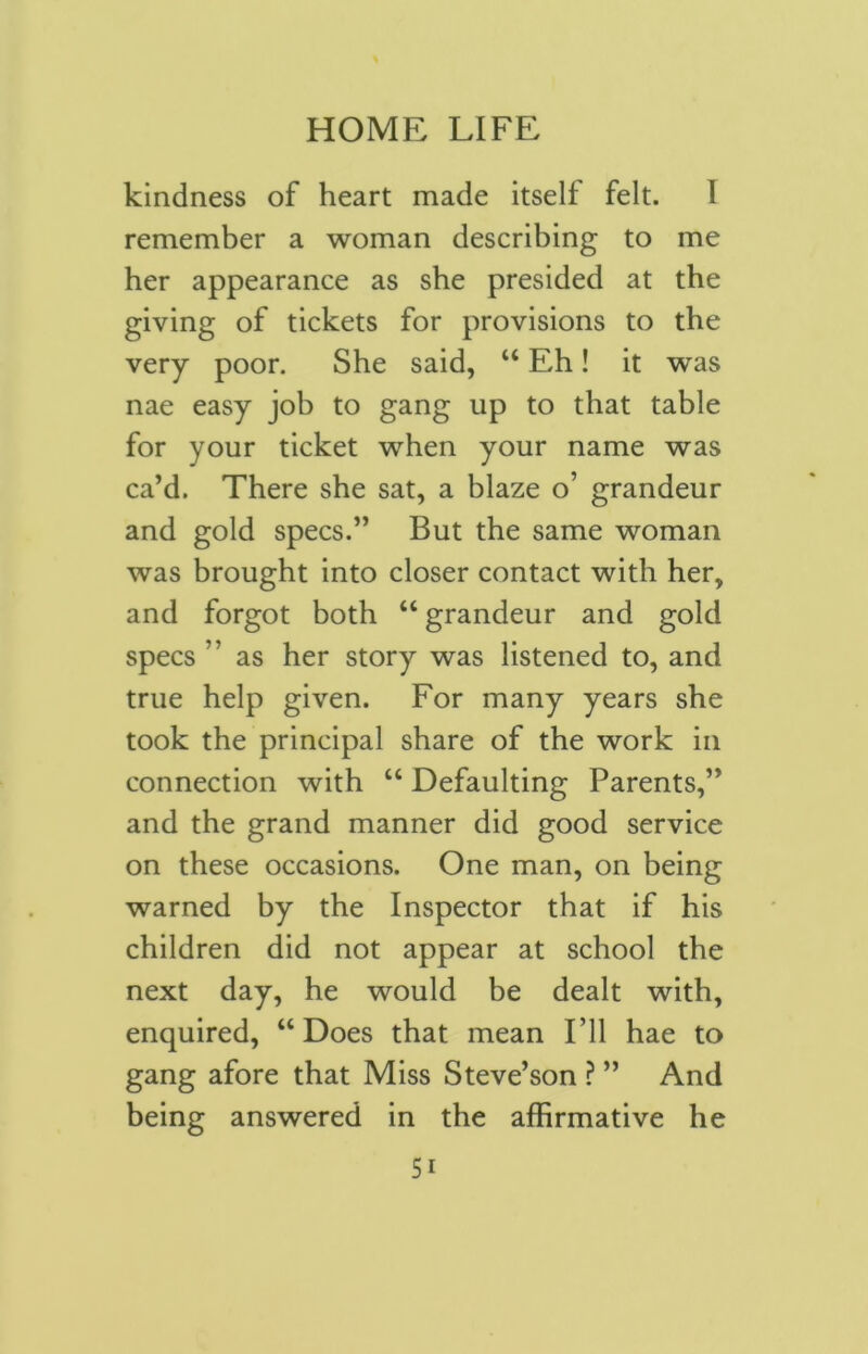 kindness of heart made itself felt. 1 remember a woman describing to me her appearance as she presided at the giving of tickets for provisions to the very poor. She said, “ Eh! it was nae easy job to gang up to that table for your ticket when your name was ca’d. There she sat, a blaze o’ grandeur and gold specs.” But the same woman was brought into closer contact with her, and forgot both “ grandeur and gold specs ” as her story was listened to, and true help given. For many years she took the principal share of the work in connection with “ Defaulting Parents,” and the grand manner did good service on these occasions. One man, on being warned by the Inspector that if his children did not appear at school the next day, he would be dealt with, enquired, “Does that mean I’ll hae to gang afore that Miss Steve’son ? ” And being answered in the affirmative he 5i