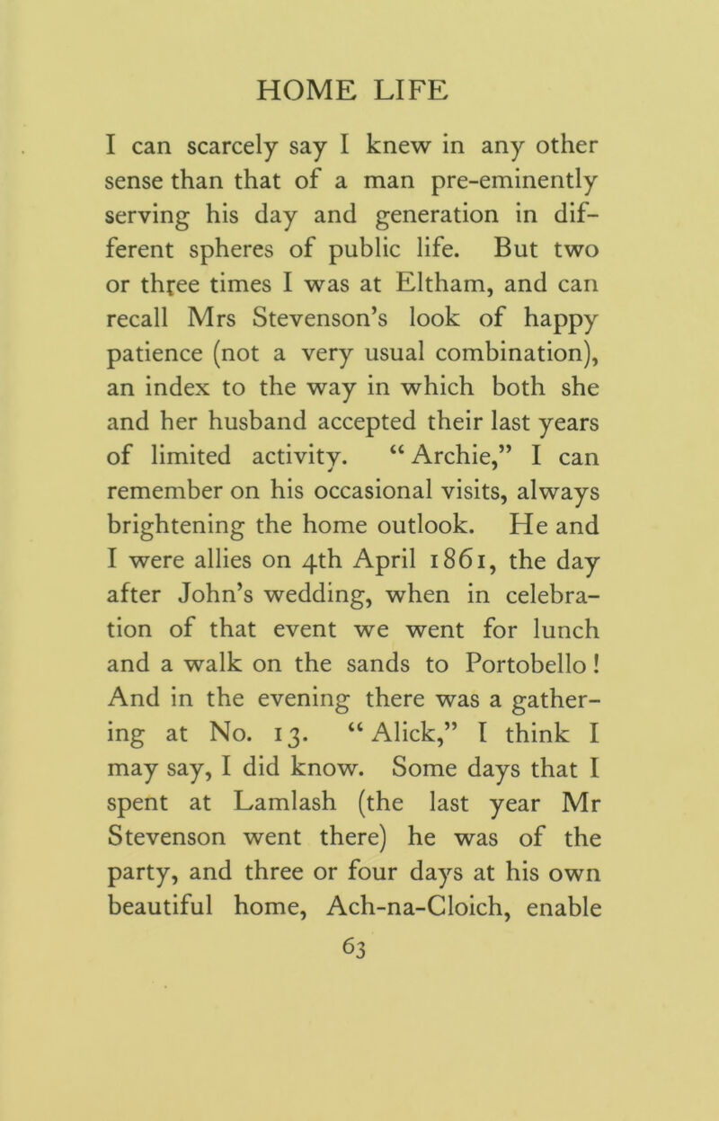 I can scarcely say I knew in any other sense than that of a man pre-eminently serving his day and generation in dif- ferent spheres of public life. But two or three times I was at Eltham, and can recall Mrs Stevenson’s look of happy patience (not a very usual combination), an index to the way in which both she and her husband accepted their last years of limited activity. “ Archie,” I can remember on his occasional visits, always brightening the home outlook. He and I were allies on 4th April 1861, the day after John’s wedding, when in celebra- tion of that event we went for lunch and a walk on the sands to Portobello! And in the evening there was a gather- ing at No. 13. “ Alick,” I think I may say, I did know. Some days that I spent at Lamlash (the last year Mr Stevenson went there) he was of the party, and three or four days at his own beautiful home, Ach-na-Cloich, enable