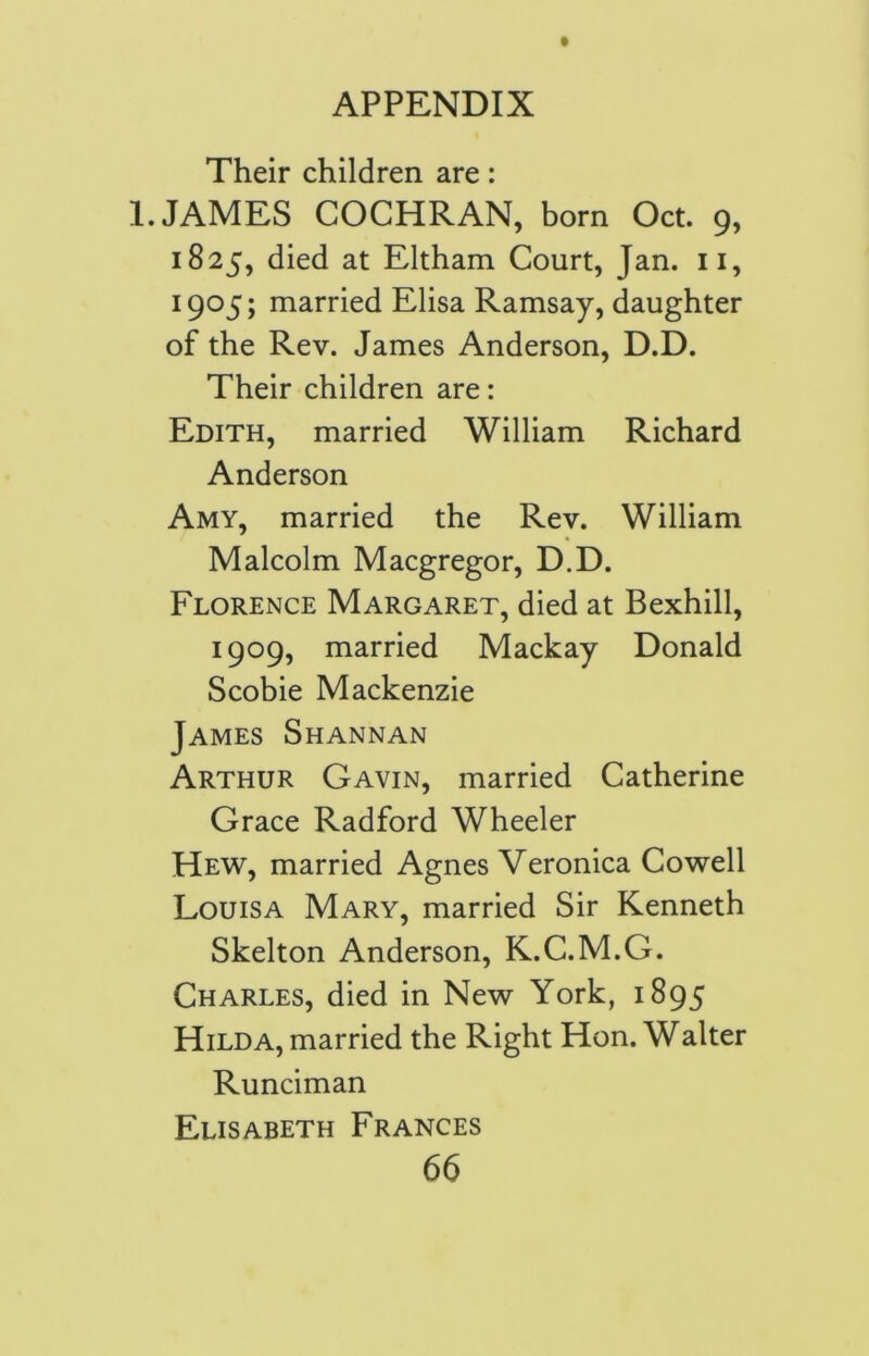 Their children are: 1. JAMES COCHRAN, born Oct. 9, 1825, died at Eltham Court, Jan. 11, 1905; married Elisa Ramsay, daughter of the Rev. James Anderson, D.D. Their children are: Edith, married William Richard Anderson Amy, married the Rev. William Malcolm Macgregor, D.D. Florence Margaret, died at Bexhill, 1909, married Mackay Donald Scobie Mackenzie James Shannan Arthur Gavin, married Catherine Grace Radford Wheeler Hew, married Agnes Veronica Cowell Louisa Mary, married Sir Kenneth Skelton Anderson, K.C.M.G. Charles, died in New York, 1895 Hilda, married the Right Hon. Walter Runciman Elisabeth Frances