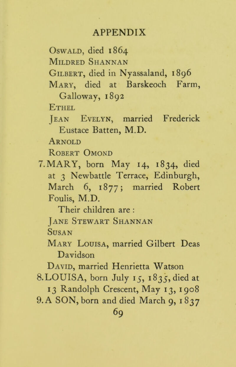 Oswald, died 1864 Mildred Shannan Gilbert, died in Nyassaland, 1896 Mary, died at Barskeoch Farm, Galloway, 1892 Ethel Jean Evelyn, married Frederick Eustace Batten, M.D. Arnold Robert Omond 7. MARY, born May 14, 1834, died at 3 Newbattle Terrace, Edinburgh, March 6, 1877; married Robert Foulis, M.D. Their children are : Jane Stewart Shannan Susan Mary Louisa, married Gilbert Deas Davidson David, married Henrietta Watson 8. LOUISA, born July 15, i835,died at 13 Randolph Crescent, May 13, 1908 9. A SON, born and died March 9, 1 837