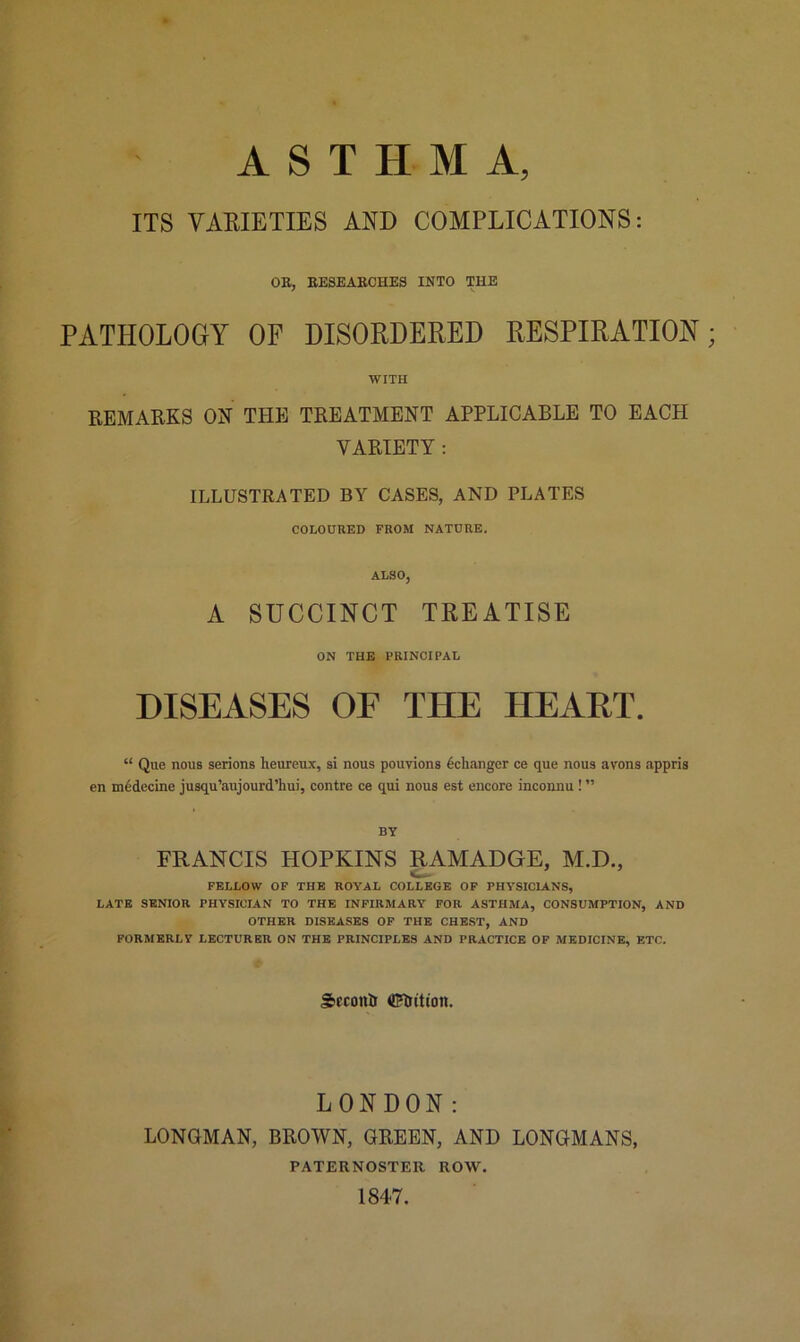 ITS VARIETIES AND COMPLICATIONS: OB, BESEABCHES INTO THE PATHOLOGY OF DISORDERED RESPIRATION WITH REMARKS ON THE TREATMENT APPLICABLE TO EACH VARIETY : ILLUSTRATED BY CASES, AND PLATES COLOURED FROM NATURE. ALSO, A SUCCINCT TREATISE ON THE PRINCIPAL DISEASES OF THE HEART. “ Que nous serions lieureux, si nous pouvions dchanger ce que nous avons appris en m6decine jusqu’aujourd’hui, contre ce qui nous est encore inconnu ! ” BY FRANCIS HOPKINS RAMADGE, M.D., FELLOW OF THE ROYAL COLLEGE OF PHYSICIANS, LATE SENIOR PHYSICIAN TO THE INFIRMARY FOR ASTHMA, CONSUMPTION, AND OTHER DISEASES OF THE CHEST, AND FORMERLY LECTURER ON THE PRINCIPLES AND PRACTICE OF MEDICINE, ETC. SeconUr flRrttioit. LONDON: LONGMAN, BROWN, GREEN, AND LONGMANS, PATERNOSTER ROW. 1847.