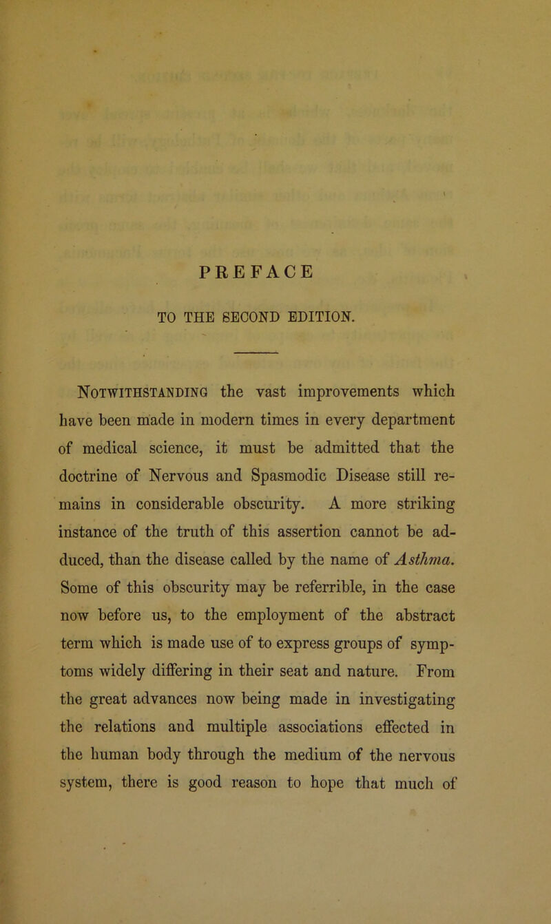 TO THE SECOND EDITION. Notwithstanding the vast improvements which have been made in modern times in every department of medical science, it must be admitted that the doctrine of Nervous and Spasmodic Disease still re- mains in considerable obscurity. A more striking instance of the truth of this assertion cannot be ad- duced, than the disease called by the name of Asthma. Some of this obscurity may be referrible, in the case now before us, to the employment of the abstract term which is made use of to express groups of symp- toms widely differing in their seat and nature. From the great advances now being made in investigating the relations and multiple associations effected in the human body through the medium of the nervous system, there is good reason to hope that much of