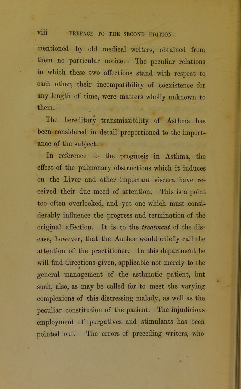 mentioned by old medical writers, obtained from them no particular notice. ' The peculiar relations in which these two affections stand with respect to each other, their incompatibility of coexistence for any length of time, were matters wholly unknown to them. The hereditary transmissibility of Asthma has been considered in detail proportioned to the import- ance of the subject. In reference to the prognosis in Asthma, the effect of the pulmonary obstructions which it induces on the Liver and other important viscera have re- ceived their due meed of attention. This is a point too often overlooked, and yet one which must .consi- derably influence the progress and termination of the original affection. It is to the treatment of the dis- ease, however, that the Author would chiefly call the attention of the practitioner. In this department he will find directions given, applicable not merely to the * general management of the asthmatic patient, but such, also, as may be called for to meet the varying complexions of this distressing malady, as well as the peculiar constitution of the patient. The injudicious employment of purgatives and stimulants has been pointed out. The errors of preceding writers, who