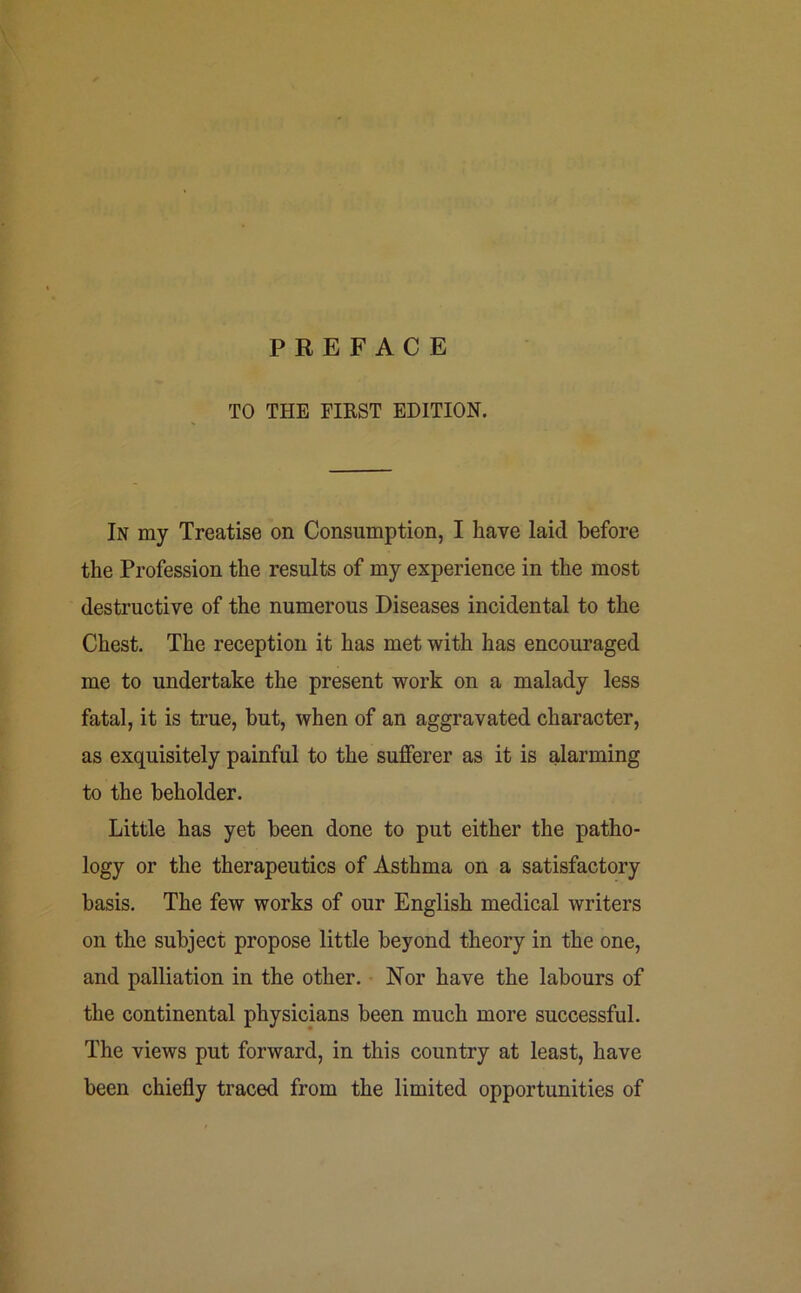 PREFACE TO THE FIRST EDITION. In my Treatise on Consumption, I have laid before the Profession the results of my experience in the most destructive of the numerous Diseases incidental to the Chest. The reception it has met with has encouraged me to undertake the present work on a malady less fatal, it is true, but, when of an aggravated character, as exquisitely painful to the sufferer as it is alarming to the beholder. Little has yet been done to put either the patho- logy or the therapeutics of Asthma on a satisfactory basis. The few works of our English medical writers on the subject propose little beyond theory in the one, and palliation in the other. Nor have the labours of the continental physicians been much more successful. The views put forward, in this country at least, have been chiefly traced from the limited opportunities of