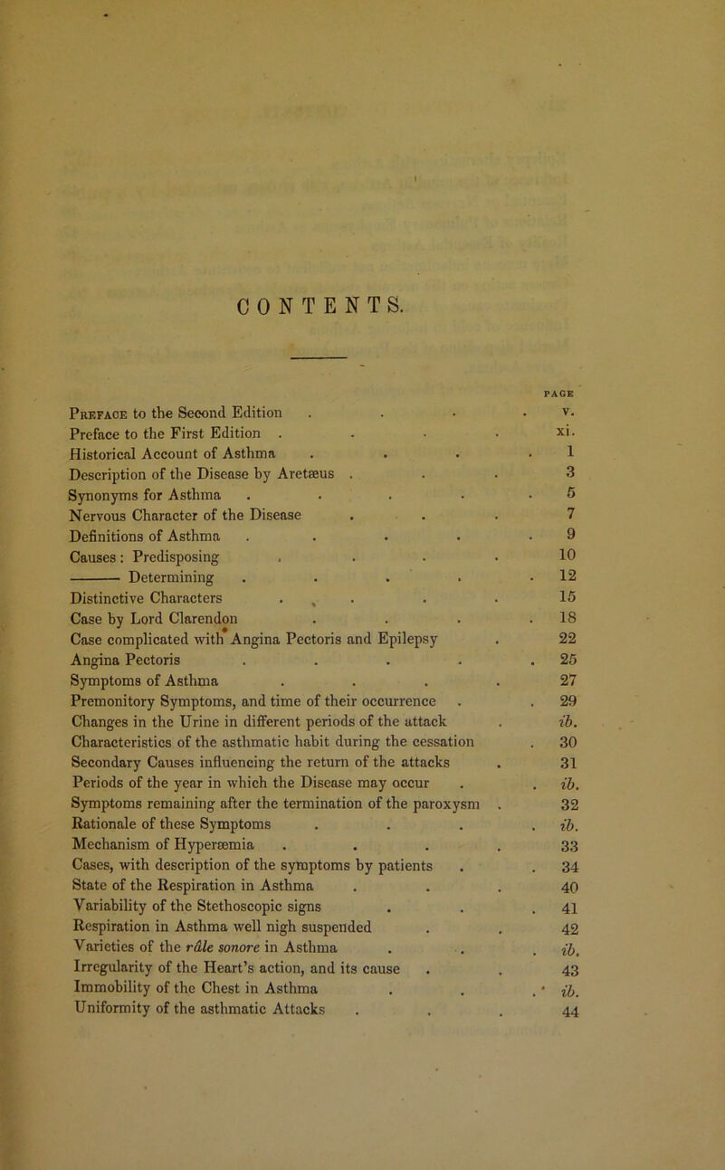 I CONTENTS. PAGE Preface to the Second Edition . . . . v. Preface to the First Edition . . • • xi. Historical Account of Asthma . . . .1 Description of the Disease by Aretseus ... 3 Synonyms for Asthma . . . . . 5 Nervous Character of the Disease ... 7 Definitions of Asthma . . . . .9 Causes: Predisposing . . . . 10 Determining . . . . .12 Distinctive Characters . , . . . 15 Case by Lord Clarendon . . . .18 Case complicated with Angina Pectoris and Epilepsy . 22 Angina Pectoris . . . . .25 Symptoms of Asthma .... 27 Premonitory Symptoms, and time of their occurrence . . 29 Changes in the Urine in different periods of the attack . ib. Characteristics of the asthmatic habit during the cessation . 30 Secondary Causes influencing the return of the attacks . 31 Periods of the year in which the Disease may occur . . ib. Symptoms remaining after the termination of the paroxysm . 32 Rationale of these Symptoms . . . . ib. Mechanism of Hypereemia . . .33 Cases, with description of the symptoms by patients . . 34 State of the Respiration in Asthma ... 40 Variability of the Stethoscopic signs . . .41 Respiration in Asthma well nigh suspended . . 42 Varieties of the rale sonore in Asthma . . . ib, Irregularity of the Heart’s action, and its cause . . 43 Immobility of the Chest in Asthma . . . • ib. Uniformity of the asthmatic Attacks ... 44